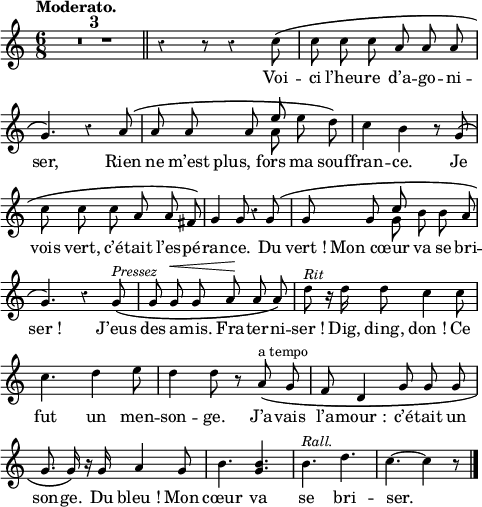 
  \relative c'' {
  \override Rest #'style = #'classical
  \set fontSize = #-1
  \key c \major
  \time 6/8
  \tempo "Moderato."
  \set Score.tempoHideNote = ##t
    \tempo 4 = 100
  \autoBeamOff
  \compressEmptyMeasures
  \set Staff.midiInstrument = #"piccolo"
R4.*6 \bar "||" 
  r4 r8 r4 c8 \( | c c c a a a 
g4. \) r4 a8 \( | a a a 
  << { e' }
        \\
     { a, }
  >>
  e' d \)
c4 b r8 g \( | c c c a a fis \)
g4 g8 r4 g8 \( | g g 
  << { c }
        \\
     { g }
  >>
  b b a
g4. \) r4 g8^\markup { \italic Pressez } \(
   \tempo 4 = 110
  g g^\< g a\! a a \)
d^\markup { \italic Rit} r16 d d8 c4 c8 | c4. d4 e8
% {page suivante}
d4 d8 r a^\markup { a tempo } \( 
  \tempo 4 = 100
  g | f d4 g8 g g 
g8. g16 \) r g a4 g8 | b4. <g b> | b^\markup { \italic Rall. }
  \tempo 4 = 90
  d | c4.~ c4 r8
\bar "|."
}
\addlyrics {
Voi -- ci l’heu -- re d’a -- go -- ni -- ser,
Rien ne m’est "plus, fors" ma souf -- fran -- ce.
Je vois vert, c’é -- tait l’es -- pé -- ran -- ce.
Du "vert !" "Mon cœur" va se bri -- "ser !"
J’eus des a -- mis. Fra -- ter -- ni -- "ser !"
Dig, ding, "don !" Ce fut un men -- son -- ge.
J’a -- vais l’a -- "mour :" c’é -- tait un son -- ge.
Du "bleu !" Mon cœur va se bri -- ser.
}
\layout {
  indent = #0
  line-width = #120
  \context {
    \Score
    \remove "Bar_number_engraver"
  }
}
