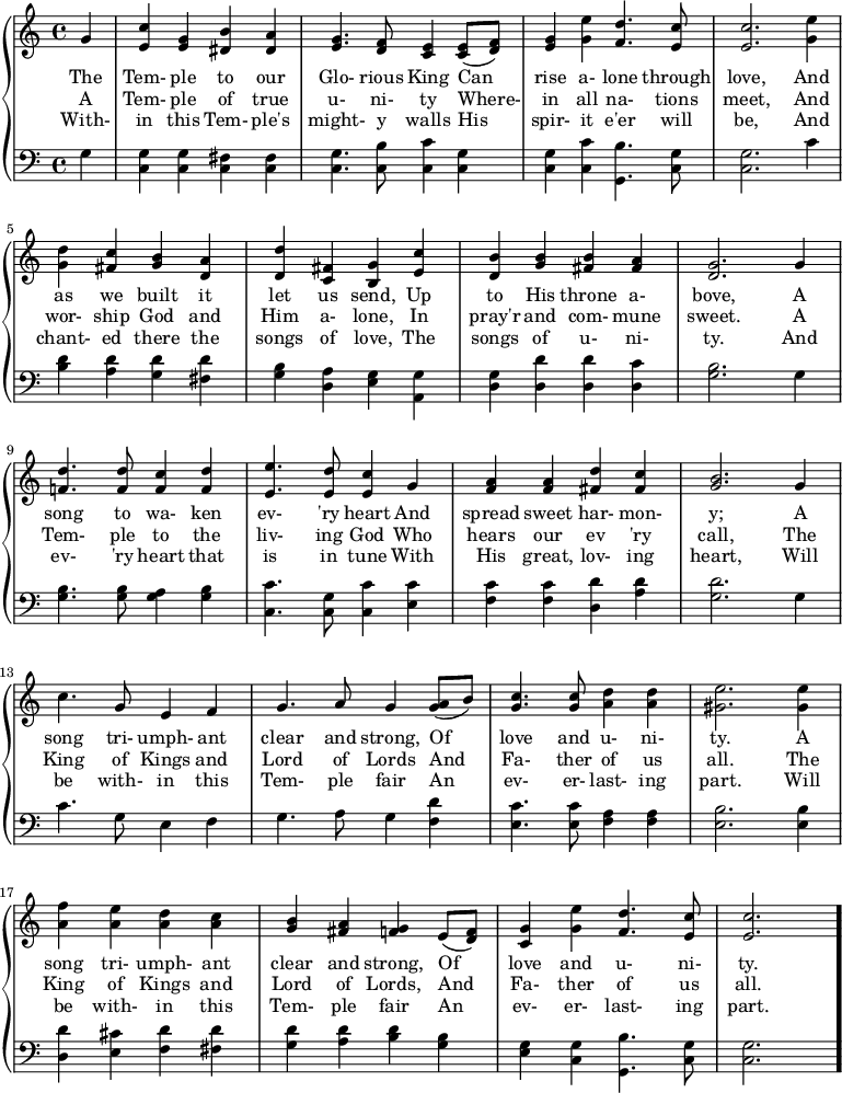 
  \new PianoStaff <<
    \new Staff { \clef "treble"
      \relative c'' {
\partial 4 g |
<e c'> <e g> <dis b'> <dis a'> |
<e g>4. <d f>8 <c e>4 <c e>8( <d f>) |
<e g>4 <g e'> <f d'>4. <e c'>8 |
<e c'>2. <g e'>4 \break

<g d'> <fis c'> <g b> <d a'> |
<d d'> <c fis> <b g'> <e c'> |
<d b'> <g b> <fis b> <fis a> |
<d g>2. g4 \break

<f! d'>4. <f d'>8 <f c'>4 <f d'> |
<e e'>4. <e d'>8 <e c'>4 g4  |
<f a> <f a> <fis d'> <fis c'> |
<g b>2. g4 \break

c4. g8 e4 f |
g4. a8 g4 <a g>8( b) |
<g c>4. <g c>8 <a d>4 <a d> |
<gis e'>2. <gis e'>4 \break

<a f'> <a e'> <a d> <a c> |
<g b> <fis a> <f g> e8( <d f>) |
<c g'>4 <g' e'> <f d'>4. <e c'>8 |
<e c'>2. \bar "."
      }
    }
    \addlyrics {
The Tem- ple to our Glo- rious King Can rise a- lone through love, And
as we built it let us send, Up to His throne a- bove, A
song to wa- ken ev- 'ry heart And spread sweet har- mon- y; A
song tri- umph- ant clear and strong, Of love and u- ni- ty. A
song tri- umph- ant clear and strong, Of love and u- ni- ty.
    }
    \addlyrics {
A Tem- ple of true u- ni- ty Where- in all na- tions meet, And
wor- ship God and Him a- lone, In pray'r and com- mune sweet. A
Tem- ple to the liv- ing God Who hears our ev 'ry call, The
King of Kings and Lord of Lords And Fa- ther of us all. The
King of Kings and Lord of Lords, And Fa- ther of us all.
    }
    \addlyrics {
With- in this Tem- ple's might- y walls His spir- it e'er will be, And
chant- ed there the songs of love, The songs of u- ni- ty. And
ev- 'ry heart that is in tune With His great, lov- ing heart, Will
be with- in this Tem- ple fair An ev- er- last- ing part. Will
be with- in this Tem- ple fair An ev- er- last- ing part.
    }
    \new Staff { \clef "bass"
      \relative c' {
g4 |
<g c,> <g c,> <fis c> <fis c> |
<c g'>4. <c b'>8 <c c'>4 <c g'> |
<c g'> <c c'> <g b'>4. <c g'>8 |
<c g'>2. c'4 \break

<b d> <a d> <g d'> <fis d'> |
<g b> <d a'> <e g> <a, g'> |
<d g> <d d'> <d d'> <d c'> |
<g b>2. g4 \break

<g b>4. <g b>8 <g a>4 <g b> |
<c c,>4. <g c,>8 <c c,>4 <c e,> |
<c f,> <c f,> <d d,> <d a> |
<g, d'>2. g4 \break

c4. g8 e4 f |
g4. a8 g4 <f d'> |
<e c'>4. <e c'>8 <f a>4 <f a> |
<e b'>2. <e b'>4 \break

<d d'> <e cis'> <f d'> <fis d'> |
<g d'> <a d> <b d> <g b> |
<e g> <c g'> <g b'>4. <c g'>8 |
<c g'>2.
      }
    }
  >>
