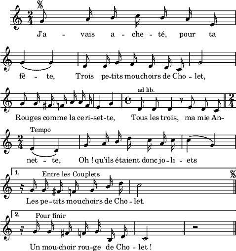 
\language "italiano"
melody = \relative do'' {
  \set Staff.midiInstrument = #"accordion"
  \set Staff.instrumentName =  \markup \fontsize #-2 #" "
  \clef treble
  \key do \major
  \time 2/4
  \override Rest #'style = #'default
  \repeat volta 2 {
    sol8^\markup \fontsize #-1 { \musicglyph #"scripts.segno" } la16 \stemUp si \stemDown do \stemUp si la mi | \break
    sol4\( sol\) | mi8 mi16 sol fa mi re do | sol'2 | \break
    sol8 sol16 fad fa la la fa | mi4 sol | 
    \time 4/4
    re8^\markup \fontsize #-1 "ad lib." re re4 r8 mi re do \bar "||" \break
    \time 2/4
    mi4\(^\markup "Tempo" re\) | sol8 la16 si \stemNeutral re do la do | do4( sol) | \break
  }
  \alternative {
    { r16 sol sol^\markup "Entre les Couplets" fad fa sol \stemUp si \stemNeutral re | do2^\markup \halign #-35 \fontsize #-1 { \musicglyph #"scripts.segno" } \bar "||" \break }
    { r16^\markup \halign #-2 "Pour finir" sol sol fad fa sol si, re | do2 | r2 \bar "||" }
  }
}
textA = \lyricmode {
 J'a -- vais a -- che -- té, pour ta
 fê -- te, Trois pe -- tits mou -- choirs de Cho -- let,
 Rou -- ges com -- me la ce -- ri -- set -- te, Tous les trois, ma mie
 An -- net -- te, Oh_! qu'ils é -- taient donc jo -- li -- ets
 Les pe -- tits mou -- choirs de Cho -- let.
 Un mou -- choir rou -- ge de Cho -- let_! 
}
\score {
  <<
    \new Voice = "mel"
    {  \autoBeamOff \melody }
    \new Lyrics \lyricsto mel \textA
  >>
  \layout {
    \context { \Staff \RemoveEmptyStaves }
    indent = 0.5\cm
    \override Rest #'style = #'classical
    \override Score.BarNumber #'stencil = ##f
     line-width = #120
    \set fontSize = #-1
  }
  \midi { }
}
\header { tagline = ##f}
