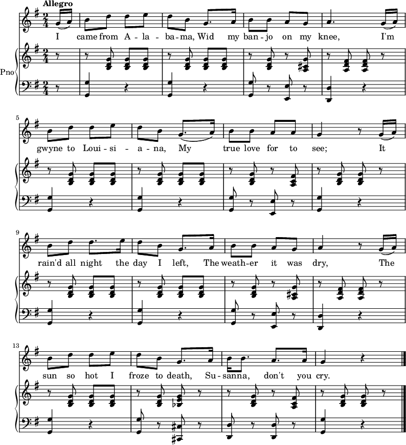 
<<
  \new Staff {
    \relative c'' {
      \key g \major
      \numericTimeSignature
      \time 2/4
      \tempo "Allegro"
      \partial 8
      g16( a)
      b8 d d e
      d b g8. a16
      b8 b a g
      a4. g16( a)
      \break
      b8 d d e
      d b g8.( a16)
      b8 b a a
      g4 r8 g16( a)
      \break
      b8 d d8. e16
      d8 b g8. a16
      b8 b a g
      a4 r8 g16( a)
      \break
      b8 d d e
      d b g8. a16
      b16 b8. a a16
      g4 r
      \bar "|."
  } }
  \addlyrics {
    \lyricmode {
      I came from A -- la -- ba -- ma,
      Wid my ban -- jo on my knee,
      I'm gwyne to Loui -- si -- a -- na,
      My true love for to see;
      It rain'd all night the day I left,
      The weath -- er it was dry,
      The sun so hot I froze to death,
      Su -- san -- na, don't you cry.
  } }
  \new PianoStaff \with {
    instrumentName = "Pno"
  } <<
    \new Staff = "right" \with {
      midiInstrument = "acoustic grand"
    } \relative c'' {
      \key g \major
      \numericTimeSignature
      \time 2/4
      \tempo "Allegro"
      \partial 8
      r8
      r <b, d g> <b d g> <b d g>
      r <b d g> <b d g> <b d g>
      r <b d g> r <a cis g'>
      r <a d fis> <a d fis> r
      \break
      r <b d g> <b d g> <b d g>
      r <b d g> <b d g> <b d g>
      r <b d g> r <a c fis>
      r <b d g> <b d g> r
      \break
      r <b d g> <b d g> <b d g>
      r <b d g> <b d g> <b d g>
      r <b d g> r <a cis g'>
      r <a d fis> <a d fis> r
      \break
      r <b d g> <b d g> <b d g>
      r <b d g> <bes e g> r
      r <b d g> r < a c fis>
      r <b d g> <b d g> r
      \bar "|."
    }
    \new Staff = "left" \with {
      midiInstrument = "acoustic grand"
    } {
      \clef bass \relative c' {
        \key g \major
        \numericTimeSignature
        \time 2/4
        \tempo "Allegro"
        \partial 8
        r8
        <g, g'>4 r
        <g g'> r
        <g g'>8 r <e e'> r
        <d d'>4 r
        \break
        <g g'>4 r
        <g g'> r
        <g g'>8 r <e e'> r
        <g g'>4 r
        \break
        <g g'>4 r
        <g g'> r
        <g g'>8 r <e e'> r
        <d d'>4 r
        \break
        <g g'>4 r
        <g g'>8 r <cis, cis'> r
        <d d'>8 r <d d'> r
        <g g'>4 r
        \bar "|."
    } }
  >>
>>
\midi {
  tempoWholesPerMinute = #(ly:make-moment 128 4)
}
