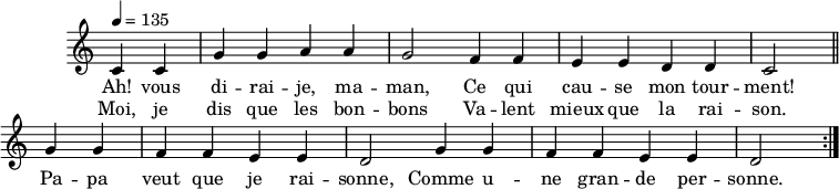 \header { tagline = ##f }\score {  \new Staff \with { \remove "Time_signature_engraver" }<<  \new Voice = "melody"  \relative c'' {    \key c \major    \time 4/4    \tempo 4 = 135    \override TupletBracket #'bracket-visibility = ##f     \autoBeamOff     \repeat volta 2 {     \partial 2     c,4 c g' g a a g2 f4 f e e d d c2 \bar "||"     g'4 g f f e e d2 g4 g f f e e d2 }  }    \new Lyrics \lyricsto "melody" {      Ah! vous di -- rai -- je, ma -- man, Ce qui cau -- se mon tour -- ment! Pa -- pa veut que je rai -- sonne, Comme u -- ne gran -- de per -- sonne.     }    \new Lyrics \lyricsto "melody" {      Moi, je dis que les bon -- bons Va -- lent mieux que la rai -- son.    }>>  \layout { \context { \remove "Metronome_mark_engraver" } } \midi {}}