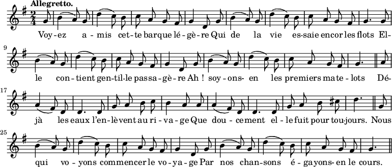 
\relative c'' {
  \time 2/4
  \key g \major
  \tempo "Allegretto."
  \autoBeamOff
  \set Score.tempoHideNote = ##t
    \tempo 4 = 120
  \set Staff.midiInstrument = #"piccolo"
\partial 8 g8 | b4 (a8) g | d'4 (c8) b | c a g fis | g4 d8 g
b4 (a8) g | d'4 (c8) b | c a g fis | g4. g8 | b4 (a8) g
d'4 (c8) b | c a g fis | g4 d8 g | b4 (a8) g | d'4 (c8) b
% {page suivante}
c8 a g fis | g4. \bar "||" a8 | a4 (fis8) d | d4. d8 | g a b c
b4 a8 a | a4 (fis8) d | d4. d8 | g a b cis | d4. \bar "||"
g,8 | b4 (a8) g | d'4 (c8) b | c a g fis | g4 d8 g
b4 (a8) g | d'4 (c8) b | c a g fis | g4. \bar "||"
}

\addlyrics {
Voy -- ez a -- mis cet -- te bar -- que lé -- gè -- re
Qui de la vie es -- saie en -- cor les flots
El -- le con -- tient gen -- til -- le pas -- sa -- gè -- re
"Ah !" soy -- ons- en les pre -- miers ma -- te -- lots
Dé -- jà les eaux l’en -- lè -- vent au ri -- va -- ge
Que dou -- ce -- ment el -- le fuit pour tou -- jours.
Nous qui vo -- yons com -- men -- cer le vo -- ya -- ge
Par nos chan -- sons é -- ga -- yons- en le cours.
}
