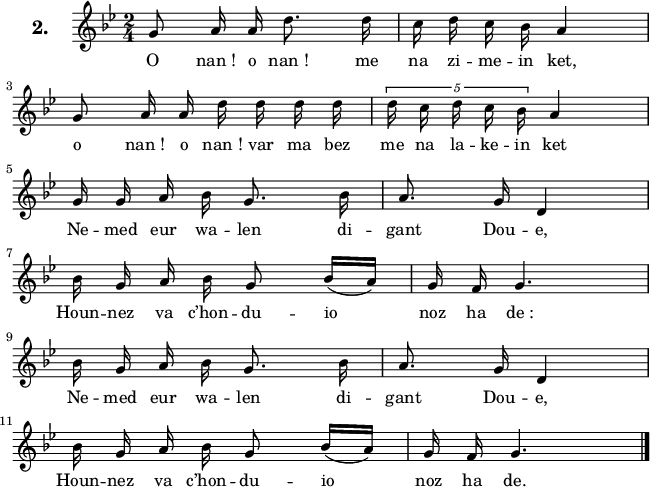 
\version "2.16.2"
\header {
  tagline = ##f
}
\score {
  <<
    \new Voice = "kan" {
      \autoBeamOff
      \relative c'' {
        \clef treble
        \key g \minor
        \set Staff.instrumentName = \markup {\huge \bold 2.}
        \time 2/4
        %\partial 8*1
        %\set melismaBusyProperties = #'()
        \override Rest #'style = #'classical
g8 a16 a d8. d16 | c16 d c bes a4 | \break
g8 a16 a d d d d | \tupletUp \times 4/5 { d c d c bes } a4 | \break
g16 g a bes g8. bes16 | a8. g16 d4 | \break
bes'16 g a bes g8 bes16 [(a)] | g f g4. | \break
bes16 g a bes g8. bes16 | a8. g16 d4 | \break
bes'16 g a bes g8 bes16 [(a)] | g f g4. \bar "|."
      }
    }
    \new Lyrics \lyricsto "kan" 
    {
     %\override LyricText #'font-shape = #'italic
%\set stanza = "1."
O nan_! o nan_! me na zi -- me -- in ket,
o nan_! o nan_! var ma bez me na la -- ke -- in ket
Ne -- med eur wa -- len di -- gant Dou -- e,
Houn -- nez va c’hon -- du -- io noz ha de_:
Ne -- med eur wa -- len di -- gant Dou -- e,
Houn -- nez va c’hon -- du -- io noz ha de.
    }
  >>
  \layout { 
   % indent = #00
     line-width = #160
    %ragged-last = ##t
  }
  \midi {
    \context {
      \Score
      tempoWholesPerMinute = #(ly:make-moment 52 4)
    }
  }
}
