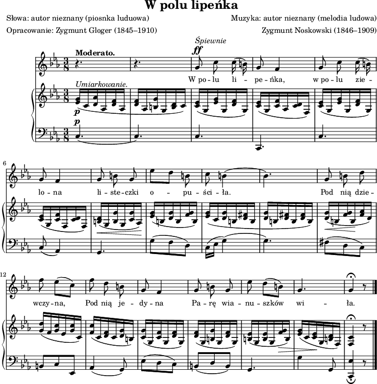 
\version "2.20.0"

\header{
title = "W polu lipeńka"
poet = "Słowa: autor nieznany (piosnka luduowa)"
meter = "Opracowanie: Zygmunt Gloger (1845–1910)"
composer = "Muzyka: autor nieznany (melodia ludowa)"
arranger = "Zygmunt Noskowski (1846–1909)"
tagline = ""
}

global = {
\key c \minor
\time 3/8
\tempo 4=75
\set Score.tempoHideNote = ##t
}

\score{
<<
\new Staff \with { midiInstrument = "flute" } {
\new Voice = "mel"  {

\autoBeamOff
\relative c'' {
\clef treble
\global
\autoBeamOff

% tu melodia
^\markup { \bold {Moderato.} }
   r4. |
   r4. |
^\markup { \italic {Śpiewnie} } ^\ff
   g8 c c16( b)] |
   g8 f4 |
   g8 c c16( b)] |
   g8 f4 |  

   g8 b g |
   es'[ d] b |
   c b4( |
%   b4.) |
   bes4.) | 

   g8 b d |
   f es([ c)] |
   f d b |
   g f4 |
% =========
   g8 b g |
   es' d([ b)] |
   g4. |
   g4 \fermata r8 \bar "|."
} }
}
\addlyrics { \small {
% tu liryka
   W_po -- lu li -- pe -- ńka,
   w_po -- lu zie -- lo -- na
   li -- ste -- czki o -- pu -- ści -- ła.

   Pod nią dzie -- wczy -- na,
   Pod nią je -- dy -- na
   Pa -- rę wia -- nu -- szków wi -- ła.
} }

\new PianoStaff <<
\new Staff = "RH"
\relative c' {
\clef treble
\global

% tu prawa ręka
^\markup { \italic { Umiarkowanie. } }
_\p
   <es g>16([ c <d as'> as <d f> as] |
   <d f>[ as <b g'> g <b d> c)] |

   <c es>([ g <es' g> g, <d' f> g,)] |
   <c es>([ g <c f> as <c d> f,)] |
   <c' es>([ g <es' g> g, <d' f> g,)] |
   <c es>([ g <c f> f, <c' d> f,)] | 

   <b d>_\<([ g <b g'> g <c g'> as\!)] |
   <es' g>([ b <d g> b <f' g> b,)] | 
   <es g>([ c <d g> b <d fis> b] |
   <d g>[ b <d fis> b <d fis> b)] |
 
   <d g>_\< ([ b <f' g> b,\! <f' as> d)] |
   <g d'>([ f <g c> es <g c> c,)] |
   <f c'>([ c <d f> c <d g> b)] |
   <c g'>([ g <c f> g <d' f> g,)] |
% =========
   <d' f>16([ g, <b g'> g <d' f> g,)] |
   <b es>([ g <b es> g <f' g>_\> b,)] | 
   <es g>([ c <c es>\! g <b d> f)] |
   <c' f,>4 \fermata r8 \bar "|."
}
\new Staff = "LH" {
\clef bass
\global

% tu lewa ręka
^\p
   c4.( |
   c) |

   c |
   c, |
   c |
   c8( as,4) |

   g,4. |
   g8([ f d)] |
   c16[( es] g4)( |
   g4.) |

   fis8([ d c)] |
   b,8[ c es,] |
   as,4( g,8) |
   es8([ d c)] |
% =========
   b,8([ d b,)] |
   g,4. |
   g4 g,8 |
   <c, es>4 _\fermata r8 \bar "|." 
}
>>
>>
\midi{}
\layout{}

}
