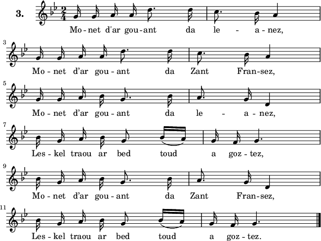 
\version "2.16.2"
\header {
  tagline = ##f
}
\score {
  <<
    \new Voice = "kan" {
      \autoBeamOff
      \relative c'' {
        \clef treble
        \key g \minor
        \set Staff.instrumentName = \markup {\huge \bold 3.}
        \time 2/4
        %\partial 8*1
        %\set melismaBusyProperties = #'()
        \override Rest #'style = #'classical
g16 g a a d8. d16 | c8. bes16 a4 | \break
g16 g a a d8. d16 | c8. bes16 a4 | \break
g16 g a bes g8. bes16 | a8. g16 d4 | \break
bes'16 g a bes g8 bes16 [(a)] | g f g4. | \break
bes16 g a bes g8. bes16 | a8. g16 d4 | \break
bes'16 g a bes g8 bes16 [(a)] | g f g4. \bar "|."
      }
    }
    \new Lyrics \lyricsto "kan" 
    {
     %\override LyricText #'font-shape = #'italic
%\set stanza = "1."
Mo -- net d'ar gou -- ant da le -- a -- nez,
Mo -- net d’ar gou -- ant da Zant Fran -- sez,
Mo -- net d’ar gou -- ant da le -- a -- nez,
Les -- kel traou ar bed toud a goz -- tez,
Mo -- net d’ar gou -- ant da Zant Fran -- sez,
Les -- kel traou ar bed toud a goz -- tez.
    }
  >>
  \layout { 
   % indent = #00
     line-width = #160
    %ragged-last = ##t
  }
  \midi {
    \context {
      \Score
      tempoWholesPerMinute = #(ly:make-moment 52 4)
    }
  }
}
