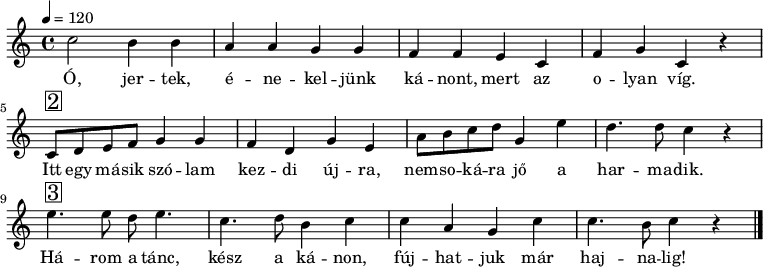 
{
   <<
   \relative c' {
      \key a \minor
      \time 4/4
      \tempo 4 = 120
%      \set Staff.midiInstrument = "drawbar organ"
      \transposition c'
%       Ó, jertek, énekeljünk kánont, mert az olyan víg.
        c'2 b4 b a a g g f f e c f g c, r \break
%       Itt egy másik szólam kezdi újra, nemsokára jő a harmadik.
        c8^\markup { \raise #1 \box \abs-fontsize #16 2 } d e f g4 g f d g e a8 b c d g,4 e' d4. d8 c4 r \break
%       Három a tánc, kész a kánon, fújhatjuk már hajnalig!
        e4.^\markup { \raise #1 \box \abs-fontsize #16 3 } e8 d e4. c d8 b4 c c a g c c4. b8 c4 r
        \bar "|."
      }
   \addlyrics {
        Ó, jer -- tek, é -- ne -- kel -- jünk ká -- nont, mert az o -- lyan víg.
        Itt egy má -- sik szó -- lam kez -- di új -- ra, nem -- so -- ká -- ra jő a har -- ma -- dik.
        Há -- rom a tánc, kész a ká -- non, fúj -- hat -- juk már haj -- na -- lig!
      }
   >>
}
