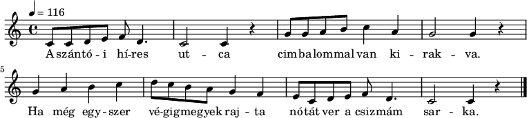 
{
   <<
   \relative c' {
      \key c \major
      \time 4/4
      \tempo 4 = 116
      \set Staff.midiInstrument = "electric bass (pick)"
      \transposition c'
%       A szantoi hires utca
        c8 c d e f d4. c2 c4 r
%       cimbalommal van kirakva.
        g'8 g a b c4 a g2 g4 r \break
%       Ha meg egyszer vegigmegyek rajta
        g a b c d8 c b a g4 f
%       notat ver a csizmam sarka.
        e8 c d e f d4. c2 c4 r
        \bar "|."
      }
   \addlyrics {
        A szán -- tó -- i hí -- res ut -- ca
        cim -- ba -- lom -- mal van ki -- rak -- va.
        Ha még egy -- szer vé -- gig -- me -- gyek raj -- ta
        nó -- tát ver a csiz -- mám sar -- ka.
      }
   >>
}
