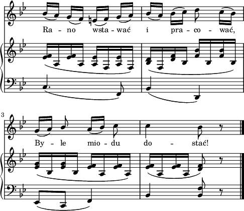 
sVarB = { <es f>16([a, <es' f> a,] <a es'>[f <a es'> f]) | <bes d>([f <d' f> bes] <f' bes>[bes, <f'bes> bes,]) | <es g>([bes <es g> bes] <es f>[a, <es' f> a,]) | <es' f>([a, <es' f> a,] <d f>8) r \bar "|." }

sVarA = { bes16([a]) g([f]) e([f]) g([a]) | bes([a]) bes([c]) d8 c16([bes]) | g([a]) \stemUp bes8 \stemNeutral a16([bes]) c8 | c4 bes8 r \bar "|." }

lVarA = \lyricmode { Ra -- no wsta -- wać i pra -- co -- wać, By -- le mio -- du do -- stać! }

sVarC = { c4.( f,8) | bes4( d,) | es8([c] f4) | bes \stemUp <bes f'>8 r \bar "|." }

\paper { #(set-paper-size "a4")
 oddHeaderMarkup = "" evenHeaderMarkup = "" }
\header { tagline = ##f }
\version "2.18.2"
\score {
\midi {  }
\layout { line-width = #120
indent = 0\cm}
<<
  \new Staff { \clef "violin" \key g \minor \time 2/4 \override Staff.TimeSignature #'transparent = ##t \autoBeamOff \relative g' { \sVarA } }
  \addlyrics { \small \lVarA }
  \new PianoStaff <<
    \new Staff = "up" { \clef "violin" \key g \minor \time 2/4 \override Staff.TimeSignature #'transparent = ##t \relative b { \sVarB } }
    \new Staff = "down" { \clef "bass" \key g \minor \time 2/4 \override Staff.TimeSignature #'transparent = ##t \relative b, { \sVarC } }
  >>
>> }