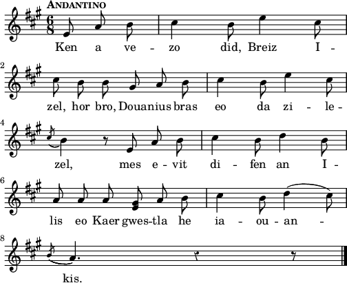 
{
    \clef treble
    \key a\major
    \tempo \markup {\caps Andantino}
    \autoBeamOff
    \override Rest #'style = #'classical
    \time 6/8
    \partial 8*3
 e'8 a'8 b'8 | cis''4 b'8 e''4 cis''8 | \break
 cis''8 b'8 b'8 gis'8 a'8 b'8 | cis''4 b'8 e''4 cis''8 | \break
 \acciaccatura { cis''8 ( } b'4 ) r8 e'8 a'8 b'8 | cis''4 b'8 d''4 b'8 | \break
 a'8 a'8 a'8< e' gis'>8 a'8 b'8 | cis''4 b'8 d''4 (  cis''8 ) | \break
 \acciaccatura {  b'8 (  }  a'4. )  r4  r8  \bar "|." 
}
\addlyrics {
Ken a ve -- zo did, Breiz I -- zel, hor bro,
Doua -- nius bras eo da zi -- le -- zel,
mes e -- vit di -- fen an I -- lis 
eo Kaer gwes -- tla he ia -- ou -- an -- kis.
}
  \layout { line-width = #125 }
  \midi {
    \context {
      \Score
      tempoWholesPerMinute = #(ly:make-moment 80 4)
  }
}
\header { tagline = ##f }
