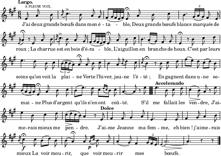 
\relative c' {
  \override Rest #'style = #'classical
  \set fontSize = #-1
  \key a \major
  \time 6/8
  \tempo "Largo."
  \set Score.tempoHideNote = ##t
    \tempo 4 = 90
  \autoBeamOff
  \set Staff.midiInstrument = #"piccolo"
\partial 4. e8^\markup { \smallCaps "a pleine voix." } a b
  \acciaccatura b16 cis4.^> b8 a gis
 
fis[ (gis32 fis e fis)] e8\fermata a b cis
  b4. \tuplet 3/2 { gis16 [(a gis)]}  fis8 e

\acciaccatura e16 a4\fermata r8 e a b
  \acciaccatura b16 cis4.^> b8 a gis
  fis[ (gis32 fis e fis)] e8\fermata a b cis

b4. a16[ (gis)] fis8 gis
  e4\fermata r8 b' cis d
  e4. d8 b cis

\tuplet 3/2 { b16 [(cis b } a8)] a\fermata a b cis
  b4 a8 \acciaccatura b d4 cis8
  \acciaccatura cis b4\fermata r8 b cis d

fis8[ (e)] d cis[ (d)] b
  b16[ (a gis a)] e8\fermata a b cis

b[ (e8.)] d16 cis8[ \acciaccatura {d16[ cis]} b8] cis
  a4.~ a8 r e' \bar ".."
  \tempo "Accelerando"
  e4. b8 cis d

cis4\> (b8)\! a r e'
  e4 b8 cis4 d8
  cis16\> [ (d\! cis b)] a4 r8 \tempo "Dolce" e

fis4 fis8 gis4 a8
  e4. e4 e8
  fis4 gis8 a4 b8
  \acciaccatura b16 cis4\fermata \f cis8 b[ (d)] b

b (a4\fermata) a8 \acciaccatura {a16\p [cis]} b8 a
  a4 (gis8) fis4 \tuplet 3/2 { gis16[ fis e]}
  \acciaccatura e4 a2.~ \> a4. \! r4 r8 \bar "|."
}

\addlyrics {
J’ai deux grands bœufs dans mon é -- ta -- ble,
Deux grands bœufs blancs mar -- qués de "roux ;"
La char -- rue est en bois d’é -- ra -- ble,
L’ai -- guil -- lon en bran -- che de houx.
C’est par leurs soins qu’on voit la plai -- ne
Ver -- te l’hi -- ver, jau -- ne l’é -- "té ;"
Ils ga -- gnent dans u -- ne se -- mai -- ne
Plus d’ar -- gent qu’ils n’en ont coû -- té.

S’il me fal -- lait les ven -- dre,
J’ai -- me -- rais mieux me pen -- dre.
J’ai -- me Jean -- ne ma fem -- me, eh "bien !" j’ai -- me -- rais mieux
La voir mou -- rir, que voir mou -- rir mes _ bœufs.
}
\layout {
  \context {
    \Score
    \remove "Bar_number_engraver"
  }
}
