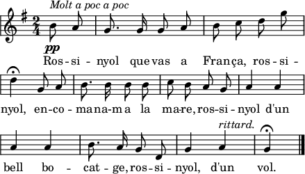 
\version "2.14.2"
\header {
  tagline = ""
}
\score{ 
  \relative a' {
    \key g \major
    \time 2/4
    \autoBeamOff
    \override Staff.KeySignature #'break-visibility = #'#(#f #f #f)
    \override Staff.Clef #'break-visibility = #'#(#f #f #f)
    \override Score.SystemStartBar #'collapse-height = #1
    \partial4
    b8^\markup{\italic{Molt a poc a poc}}\pp a
    g8. g16 g8 a
    b8 c d g \break
    d4^\fermata g,8 a
    b8. b16 b8 b
    c8 b a g
    a4 a \break
    a4 a
    b8. a16 g8 d
    g4 a^\markup{\italic rittard.}
    g^\fermata
    \bar"|."
  }
  \addlyrics {
  Ros -- si -- nyol que vas a Fran -- ça,
  ros -- si -- nyol,
  en -- co -- ma -- na-m a la ma -- re,
  ros -- si -- nyol
  d'un bell bo -- cat -- ge,
  ros -- si -- nyol,
  d'un vol.
  }
  \layout {
    indent = 0
%    ragged-last = ##t
    line-width = 110
    \context {
      \Score
      \remove "Bar_number_engraver" 
    }
  }
  \midi{
    \context {
      tempoWholesPerMinute = #(ly:make-moment 100 4)
    }
  }
}
