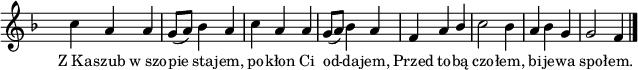 
lVarA = \lyricmode { Z_Ka -- szub w_szo -- pie sta -- jem, po -- kłon Ci od -- da -- jem, Przed to -- bą czo -- łem, bi -- je -- wa spo -- łem. }

sVarAk = { c4 a a | g8([a]) bes4 a | c a a | g8([a]) bes4 a | f a \stemUp bes \stemNeutral | c2 bes4 | a bes g | g2 f4 \bar "|." }

\paper { #(set-paper-size "a4")
 oddHeaderMarkup = "" evenHeaderMarkup = "" }
\header { tagline = ##f }
\version "2.18.2"
\score {
\midi {  }
\layout { line-width = #160
indent = 0\cm}
\new Staff { \clef "violin" \key d \minor \override Staff.TimeSignature #'transparent = ##t \time 3/4 \autoBeamOff \relative a' { \sVarAk } }
  \addlyrics { \small \lVarA } }