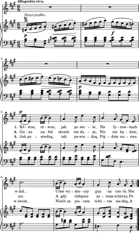 
lVarA = \lyricmode { \set stanza = "1. " Ró_-_wno, ró_-_wno, jak po sto -- le, Na ły -- żew -- kach w_dal... Choć_wy -- sko_-_czy guz na czo -- le, Nie }

lVarC = \lyricmode { \set stanza = "3. " Jak_po -- wiedzą, tak po -- wie -- dzą, Pój -- dzie na -- zwa w_świat, Niech_za pie_-_cem tchó -- rze sie -- dzą, A }

sVarA = { R2.*4 | e16(^\p[fis] e4) b'16([cis] b4) | a4 cis8 e4 cis8 | \stemUp b4 \stemNeutral a8 gis([fis]) e | cis'2. | b16([cis] b4) a16([b] a4) | gis cis8 a gis fis | }

lVarB = \lyricmode { \set stanza = "2. " Gu_-_za na_-_bić strach nie du -- ży, Nic nie bę -- dzie, nic. A__gdy chłopiec za -- wsze tchó -- rzy, Po -- }

sVarCrep = { <a cis>8^\p[<a cis> <a e>] <a! dis e>^\<[<a dis e> <a dis e>\!] | <a cis e>[<a cis e> <a cis e>] <a b e>^\f[<a b e> <a b e>] | <a cis e>[<a cis e> <a cis e>^\>] <a d e>[<a d e> <a d e>\!] | % w1
<a cis e>^\p[<a cis> <a cis>] <gis d'>]<gis d'> <gis d'>] | <a cis>[<a cis> <a cis>] <a d>[<a d> <a d>] | <a cis>[<a cis> <a e'>] <a cis>[<a cis> <a e'>] | % w2
gis[<d' e> fis,] e4. | a2. | gis8[<cis eis> <cis eis>] gis8[<cis fis> <cis fis>] eis,4. fis4 d8 | }

sVarB = { dis16\segno^\markup { \small \italic "Dosyć prędko." } ([e fis gis a8-.]) ais16([b cis d e8-.]) | dis16([e fis gis a8-.]) gis16([fis e dis d8-.]) | cis16([d dis e fis8-.]) e16([dis d cis b8-.]) | % w1
a16([b a fis e fis] e[fis e fis e fis]) | e([fis] e4) b'16([cis] b4) | a cis8 e4 cis8 | % w2
\stemUp b4 \stemNeutral a8 gis[<d fis> <d e>] | cis'[<cis, e> <cis fis>] <cis e>[<cis fis> <cis e>] | b'16([cis] b4) a16([b] a4) | gis8[<cis, gis'> <cis gis' cis>] <cis a'>[<b cis gis'> <a d fis>] | }

sVarCk = {  }

\paper { #(set-paper-size "a4")
 oddHeaderMarkup = "" evenHeaderMarkup = "" }
\header { tagline = ##f }
\version "2.18.2"
\score {
\midi {  }
\layout { line-width = #140
indent = 0\cm}
<<
  \new Staff { \clef "violin" \key a \major \time 6/8 \tempo \markup { \small \bold "Allegretto vivo." } \autoBeamOff \relative e' { \sVarA } }
  \addlyrics { \small \lVarA }
  \addlyrics { \small \lVarB }
  \addlyrics { \small \lVarC }
  \new PianoStaff <<
    \new Staff = "up" { \clef "violin" \key a \major \time 6/8 \relative d' { \sVarB } }
    \new Staff = "down" { \clef "bass" \key a \major \time 6/8 \relative a { \repeat volta 3 { \sVarCrep } \sVarCk } }
  >>
>> }