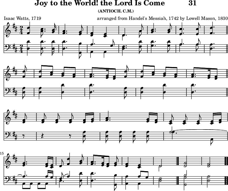 \version "2.16.2" 
\header { tagline = ##f title = \markup { "Joy to the World! the Lord Is Come" "          " "31" } subsubtitle = "(ANTIOCH. C.M.)" composer = \markup { "arranged from Handel's Messiah, 1742" "by Lowell Mason, 1830" } poet = "Isaac Watts, 1719" }
\score { << << \new Staff  \with {midiInstrument = #"church organ"} { \key d \major \time 2/4 \relative d'' { \autoBeamOff
  <d fis,>4 <cis a>8. <b g>16 |
  <a fis>4. <g e>8 |
  <fis d>4 <e cis> |
  << { d4. a'8 } \\ { d,4. a'8 } >> |
  <b g>4. q8 | <cis e,>4. q8 | <d fis,>4. \bar "||" \break
  q8 | q[ <cis a>] <b g>[ <a fis>] |
  q8.[ <g e>16 <fis d>8] <d' fis,> |
  q[ <cis a>] <b g>[ <a fis>] |
  <a fis>8. [ <g e>16 <fis d>8] \bar "||" \break
  q8 | q q q q16[ <g e>] | 
  <a fis>4. <g e>16[ <fis d>] | 
  <e cis>8 q q q16[ <fis d>] | \break 
  <g e>4. <fis d>16[ <e cis>] | 
  d8( <d' fis,>4 <b g>8 |
  <a fis>8.[ <g e>16 <fis d>8] <g e> |
  <fis d>4 <e cis> | 
  << { d2 } \\ { d } >> \bar "|."
  <d g>2 | <d fis> \bar ".." } }
\new Staff  \with {midiInstrument = #"church organ"} { \clef bass \key d \major \relative d { \autoBeamOff
  <d d'>4 q8. q16 | q4. <g, b'>8 |
  << { a'4. g8 } \\ { a,4 a } >> |
  <d fis>4. <fis d'>8 |
  <g d'>4. q8 |
  << { a4. a8 } \\ { a4. a8 } >> | <a d,>4. %end of line 1
  \repeat unfold 2 { q8 | q4 <d d,>4 | q4. } %end of line 2
  r8 | r4 r8 <a d,> | q q q q |
  << { a2 ~ a4. a16[ g] | fis8( a4) } \\
     { a4. a,8 | a a a a | d4. } >> <d d'>8 |
  q4. <g, b'>8 |
  <a a'>4 << { a'8[ g] } \\ { a,4 } >> | <d fis>2 |
  << { b'2 s } \\ { <g g,> <d a'> } >> } } >> >>
\layout { indent = #0 }
\midi { \tempo 4 = 100 } }
