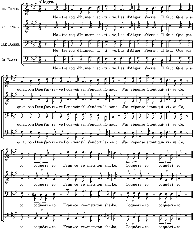 
  \new ChoirStaff <<
    \new Staff {
      \new Voice = "tenorone" {
        \relative c'' { 
        \key a \major
        \time 2/4
        \clef "treble"
        \tempo "Allegro."
        \autoBeamOff
        \set Staff.vocalName = \markup \smallCaps "1er Tenor."
        \set Staff.midiInstrument = #"piccolo"
r4 a8. a16 | a8. b16 cis8. d16 | e8. e16 | a,8. a16
a8. b16 cis8. d16 | e4 a,8. a16 | a8. b16 cis8. d16
% {page suivante}
e8. e16 a,8. a16 | a8. b16 cis8. d16 | e8 r e8. e16
e8. a16 e8. d16
  cis8. b16 cis8 r
  cis r \tuplet 3/2 { cis8 b a }
  b8 r e8. e16
e8. e16 cis8. a16
  d8 r \tuplet 3/2 { b8 cis d }
  cis8 r \tuplet 3/2 { b8 a b }
  a8 r \bar "||"
         }
      }
    }
    \new Lyrics = "tenorone"
    \new Staff {
      \new Voice = "tenortwo" {
        \relative c'' { 
        \autoBeamOff
        \key a \major
        \set Staff.midiInstrument = #"piccolo"
        \set Staff.vocalName = \markup \smallCaps "2e Tenor."
r4 a8. a16 | a8. a16 a8. a16 | b8. b16 a8. a16
a8. a16 a8. b16 | cis4 a8. a16 | a8. a16 a8. b16
% {page suivante}
cis8. cis16 a8. a16 | a8. a16 a8. a16 | a8 r b8. b16
cis8. cis16 b8. b16
  a8. b16 a8 r
  a r \tuplet 3/2 { a8 a a }
  gis8 r e'8. d16
cis8. b16 a8. a16
  a8 r \tuplet 3/2 { a a a }
  a8 r \tuplet 3/2 { gis8 fis gis }
  a8 r \bar "||"
        }
      }
    }
    \new Lyrics = "tenortwo"
    \new Staff {
      \new Voice = "basseone" {
        \relative c'' { 
        \autoBeamOff
        \clef bass
        \key a \major
        \set Staff.midiInstrument = #"clarinet"
        \set Staff.vocalName = \markup \smallCaps "1re Basse."
r4 a,8. a16 | a8. a16 a8. a16 | gis8. gis16 a8. a16
a8. a16 a8. a16 | a4 a8. a16 | a8. a16 a8. a16
% {page suivante}
a8. a16 fis8. fis16 | fis8. fis16 e8. d16 | cis8 r gis'8. gis16
a8. a16 gis8. gis16
  a8. gis16 fis8 r
  fis r \tuplet 3/2 { dis8 dis dis }
  e8 r cis'8. b16
a8. a16 a8. a16
  fis8 r \tuplet 3/2 { fis8 fis fis }
  e8 r \tuplet 3/2 { e8 e e }
  cis8 r \bar "||"
        }
      }
    }
    \new Lyrics = "basseone"
    \new Staff {
      \new Voice = "bassetwo" {
        \relative c'' { 
        \autoBeamOff
        \clef bass
        \key a \major
        \set Staff.midiInstrument = #"clarinet"
        \set Staff.vocalName = \markup \smallCaps "2e Basse."
r4 a,8. a16 | a8. a16 gis8. fis16 | e8. e16 fis8. fis16
fis8. fis16 e8. d16 | cis4 fis8. fis16 | fis8. fis16 e8. d16
% {page suivante}
cis8. cis16 d8. d16 | d8. d16 cis8. b16 | a8 r e'8. e16
a,8. cis16 e8. e16
  fis8. fis16 fis8 r
  fis r \tuplet 3/2 { b,8 b b }
  e8 r a,8. b16
cis8. d16 e8. eis16
  fis8 r \tuplet 3/2 { d8 cis d }
  e8 r \tuplet 3/2 { e8 e e }
  a,8 r \bar "||"
        }
      }
    }
    \new Lyrics = "bassetwo"

    \context Lyrics = "tenorone" {
      \lyricsto "tenorone" {
No -- tre coq d’hu -- meur ac -- ti -- ve,
Las d’Al -- ger s’é -- "crie :" Il faut
Que jus -- qu’au bon Dieu j’ar -- ri -- ve
Pour voir s’il s’en -- dort là- haut
J’ai ré -- ponse à tout qui- vi -- ve,
Co, co, co -- qué -- ri -- co,
Fran -- ce re -- mets ton sha -- ko,
Co -- qué -- ri -- co, co -- qué -- ri -- co.
      }
    }
    \context Lyrics = "tenortwo" {
      \lyricsto "tenortwo" {
No -- tre coq d’hu -- meur ac -- ti -- ve,
Las d’Al -- ger s’é -- "crie :" Il faut
Que jus -- qu’au bon Dieu j’ar -- ri -- ve
Pour voir s’il s’en -- dort là- haut
J’ai ré -- ponse à tout qui- vi -- ve,
Co, co, co -- qué -- ri -- co,
Fran -- ce re -- mets ton sha -- ko,
Co -- qué -- ri -- co, co -- qué -- ri -- co.
      }
    }
    \context Lyrics = "basseone" {
      \lyricsto "basseone" {
No -- tre coq d’hu -- meur ac -- ti -- ve,
Las d’Al -- ger s’é -- "crie :" Il faut
Que jus -- qu’au bon Dieu j’ar -- ri -- ve
Pour voir s’il s’en -- dort là- haut
J’ai ré -- ponse à tout qui- vi -- ve,
Co, co, co -- qué -- ri -- co,
Fran -- ce re -- mets ton sha -- ko,
Co -- qué -- ri -- co, co -- qué -- ri -- co.
      }
    }
    \context Lyrics = "bassetwo" {
      \lyricsto "bassetwo" {
No -- tre coq d’hu -- meur ac -- ti -- ve,
Las d’Al -- ger s’é -- "crie :" Il faut
Que jus -- qu’au bon Dieu j’ar -- ri -- ve
Pour voir s’il s’en -- dort là- haut
J’ai ré -- ponse à tout qui- vi -- ve,
Co, co, co -- qué -- ri -- co,
Fran -- ce re -- mets ton sha -- ko,
Co -- qué -- ri -- co, co -- qué -- ri -- co.
      }
    }
  >>
  \layout {
    indent = 2\cm
    \override Rest #'style = #'classical
    \override Score.BarNumber #'stencil = ##f
    % line-width = #120
    \set fontSize = #-1
  }
