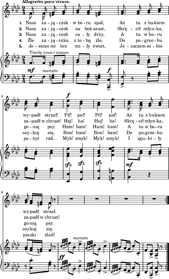 
\paper { #(set-paper-size "a4")
 oddHeaderMarkup = "" evenHeaderMarkup = "" }
\header { tagline = ##f }
\version "2.18.2"
\score {
\midi {  }
\layout { line-width = #140
indent = 0\cm}
<<
  \new Staff { \clef "violin" \key f \minor \time 2/4 \tempo \markup { \small \bold "Allegretto poco vivace." } \autoBeamOff \relative f' { 
\repeat volta 5 { << { \voiceOne f8. f16 } \new Voice { \voiceTwo \autoBeamOff f8. f16 } >> \oneVoice <e g>8 <f aes> | <g bes> <f aes> <e g>4 | <f aes>8. <f aes>16 <g bes>8 \stemUp <aes c> \stemNeutral | % w1
<bes des> <g bes> <aes c>4 | <g es'>^\f <bes des> | <aes c> <f f'> | <bes des>8. <aes c>16 <g bes>8 \stemUp <aes c> \stemNeutral | <g bes> <f aes>16[<e g>] << { \voiceOne f8 } \new Voice { \voiceTwo f } >> \oneVoice r | % w2
R2*4 % w3
} } }
  \addlyrics { \small \set stanza = "1. " Nasz za -- ją -- czek w_bo -- ru spał, Aż tu z_hu -- kiem wy -- padł strzał! Pif! paf! Pif! paf! Aż tu z_hu -- kiem wy -- padł strzał. }
  \addlyrics { \small \set stanza = "2. " Nasz za -- ją -- czek na bok szust, Skrę -- cił młyn -- ka, za -- padł w_chrust! Hej! ha! Hej! ha! Skrę -- cił młyn -- ka, za -- padł w_chrust! }
  \addlyrics { \small \set stanza = "3. " Nasz za -- ją -- czek ca -- ły drży, A tu w_bo -- ru go -- nią psy. Ham! ham! Ham! ham! A tu w_bo -- ru go -- nią psy. }
  \addlyrics { \small \set stanza = "4. " Źle za -- ją -- czku z_to -- bą źle, Do po -- grze -- bu szy -- kuj się. Bim! bam! Bim! bam! Do po -- grze -- bu szy -- kuj się. }
  \addlyrics { \small \set stanza = "5. " Je -- szcze mi ten mi -- ły świat, Je -- szczem so -- bie po -- żyć rad... Myk! smyk! Myk! smyk! I zgu -- bi -- ły pie -- ski ślad! }
  \new PianoStaff <<
    \new Staff = "up" { \clef "violin" \key f \minor \time 2/4 \relative f' { \repeat volta 5 {
f8.^\markup { \small \italic "Trochę żywo i żwawo." } [f16] <e g>8-.[<f aes>-.] | <g bes>-.[<f aes>-.] | <e g>4-. | <f aes>8.[<f aes>16] \stemDown <g bes>8-.[<aes c>-.] \stemNeutral | % w1
<bes des>-.[<g bes>-.] <aes c>4 | \stemDown <es g es'> \stemNeutral <es bes' des> | <es aes c> \stemDown <f c' es f> \stemNeutral | <bes des>8.[<aes c>16] <g bes>8-.[<aes c>-.] | <g bes>([<f aes>16 <e g>]) f8 r | % w2
\appoggiatura { c'32[des es] } f8[bes,-.]^\markup { \small \italic "marcato" } es4^> | \appoggiatura { aes,32[bes c] } des8[g,-.] c4^> | \appoggiatura { f,32[g aes] } bes8[aes16( g] c8-.)[c,-.] | f[<bes, es>_>] <aes f'>_> r
} } }
    \new Staff = "down" { \clef "bass" \key f \minor \time 2/4 \relative f { \repeat volta 5 {
f8.^\mf[f16]^\markup { \small \italic "marcato" } <e g>8-.[<f aes>-.] | <g bes>-.[<f aes>-. <e g>-.] <c, c'>^\f_> | <f f'>_> r <g' bes>-.[<aes c>-.] | % w1
<bes des>[<g bes>-.] <aes c>4 | <es, es'>^\sfz <g g'>^\sfz | \stemUp <aes aes'>^\sfz \stemNeutral <a a'> | <bes bes'>^\mf r | r8 <c c'>-.[<f aes>-.] r8 | % w2
\appoggiatura { c32^\ff[des es] } f8[bes,-.] es4^> | \appoggiatura { aes,32[bes c] } des8[g,-.] c4_> | \appoggiatura { f,32[g aes] } bes8[aes16( g] c8-.)[c,-.] | f-.[<c c'>_>] <f c'>_> r
} } }
  >>
>> }