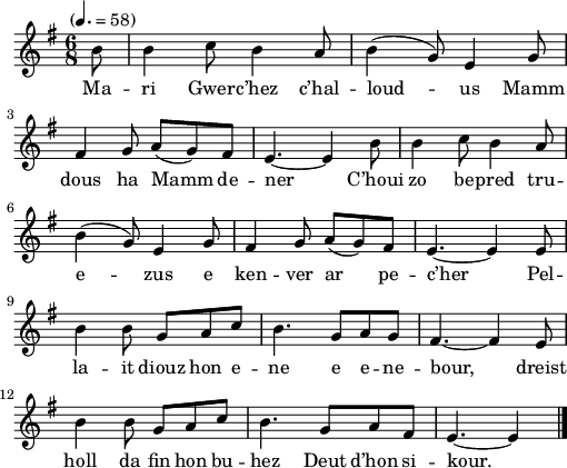 
\version "2.22.0"
\score {
  \new Staff {
    \relative c'{
      \tempo "" 4.=58
      \key g \major
      \time 6/8
      \partial 8*1
      b'8 b4 c8 b4 a8 | b4( g8) e4 g8 \break
      fis4 g8 a( g) fis | e4.~ e4 b'8 | b4 c8 b4 a8 \break
      b4( g8) e4 g8 | fis4 g8 a( g) fis | e4.~ e4 e8 \break
      b'4 b8 g a c | b4. g8 a g | fis4.~ fis4 e8
      b'4 b8 g a c | b4. g8 a fis | e4.~ e4 \bar "|."
    }
    \addlyrics{
      Ma -- ri Gwer -- c’hez c’hal -- loud -- us Mamm
      dous ha Mamm de -- ner C’houi zo be -- pred tru --
      e -- zus e ken -- ver ar pe -- c’her Pel --
      la -- it diouz hon e -- ne e e -- ne -- bour, dreist
      holl da fin hon bu -- hez Deut d’hon si -- kour.
    }
  }
  \layout {
    indent = #00
    line-width = #125
  }
  \midi { }
}
\header { tagline = ##f }
