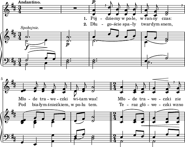 
sVarB = { << { \voiceOne a2.^\markup { \halign #-0.5 \small \italic "Spokojnie." } | <d, a'> | a'4_( d8[b] a[b]) | a_([g] <d fis>2) | <b d e>4( g'8[fis] e[fis]) } \new Voice { \voiceTwo d2_\f_\>( e4\!) | s2._\p | d2. | cis4 s2 | s4 <b d> cis } >> | \oneVoice d8([fis]) <d a'>2 \bar "||" \time 2/4 <cis a'>4^( <cis e>8[<cis fis>_\<]) | <cis g'>4^( <cis fis>8[<cis g'>\!]) | }

sVarA = { R2.*2 | <d a'>4^\p \breathe <d d'>8 <d b'> <d a'> <d b'> | <cis a'> <cis g'> <d fis>2 \breathe | % w1
<d e>4 <d g>8 <d fis> <cis e> <cis fis> | << { \voiceOne d } \new Voice { \voiceTwo d } >> \oneVoice <d fis> <d a'>2 \bar "||" \time 2/4 <cis a'>4 <cis e>8 <cis fis> | <cis g'>4^\< <cis fis>8\! \breathe <cis g'> | }

lVarA = \lyricmode { \set stanza = "1. " Pój -- dzie -- my w_po -- le, w_ran -- ny czas: Mło -- de tra -- we -- czki wi -- tam was! Mło -- de tra -- we -- czki zie -- }

lVarB = \lyricmode { \set stanza = "2. " Dłu -- go -- ście spa -- ły twar -- dym snem, Pod bia -- łym śnież -- kiem, w_po -- lu tem. Te -- raz głó -- we -- czki wzno -- }

sVarC = { << { \voiceOne fis2( a8[g]) } \new Voice { \voiceTwo b,2 cis4 } >> | \oneVoice <d fis>2. | <d fis>2. | << { \voiceOne e4( a2) } \new Voice { \voiceTwo d,2. } >> | % w1
\oneVoice g,4 e <a g'> | << { \voiceOne fis'8_([a]) } \new Voice { \voiceTwo d,4 } >> \oneVoice <d fis>2 \bar "||" \time 2/4 << { \voiceOne e4 g8[fis] | e4 a8[g] } \new Voice { \voiceTwo a,2 | a } >> | \oneVoice }

\paper { #(set-paper-size "a4")
 oddHeaderMarkup = "" evenHeaderMarkup = "" }
\header { tagline = ##f }
\version "2.18.2"
\score {
\midi {  }
\layout { line-width = #160
indent = 0\cm}
<<
  \new Staff { \clef "violin" \key d \major \time 3/4 \tempo \markup { \small \bold "Andantino." } \autoBeamOff \relative d' { \sVarA } }
  \addlyrics { \small \lVarA }
  \addlyrics { \small \lVarB }
  \new PianoStaff <<
    \new Staff = "up" { \clef "violin" \key d \major \time 3/4 \relative a' { \sVarB } }
    \new Staff = "down" { \clef "bass" \key d \major \time 3/4 \relative f { \sVarC } }
  >>
>> }