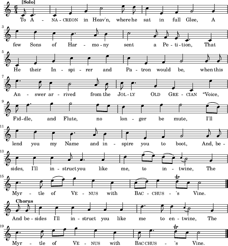 
\new Staff <<
  \time 6/4
  \key c \major
  \partial 2
  \relative c'
{
  \autoBeamOff
  c8^\markup{\bold [Solo]} c4. |
  c4 e4 g4 c2 e8 d8 |
  c4 e,4 f4 g2 g4 | \break
  e'4 d4 c4 b4. a8 b4 |
  c2 g8 f8  e8 c4. c4 | \break
  c4 e4 g4 c4 c4 e4 |
  c4 e,4 f4 g2 g8 g8 | \break 
  e'4. d8 c4 b2 a8 b8 |
  c8 c4. g4  e4 c4 e'4 | \break
  e8 f4. g4 g2 f8 [e8] |
  d4 e4 f4 f2 e8([d8]) | \break
  e4 d4 c4 b4. a8 b4 |
  c4 e,4 f4 g2 g8 g8 | \break
  c4 c4 c4 a8 a4. a4 |
  d4 f8 ([e8]) d8 ([c8]) \appoggiatura c4 b2 g4 | \break
  c4. d8 e8 ([f8]) g4 e4 c4 |
  c8 ([d8]) e4 d8\trill [c8] c2   \bar "|." \break
  g8^\markup{\bold Chorus} g8 |
  c4 c4 c4 a4 a4 a4 |
  d4. e8 d4 \appoggiatura c4 b2 g4 | \break
  c4. d8 e8 [f8] g4 e4 c4 |
  c8 e4. d8\trill [c8] c2
  \bar "|." 
}
\addlyrics {
  To \markup\smallCaps{A} --
  \markup\smallCaps{na} -- \markup\smallCaps{creon} in Heav'n, where he
  sat in full Glee, A
  few Sons of Har -- mo -- ny
  sent a Pe -- ti -- tion, That
  He their In -- spi -- rer and
  Pa -- tron would be, when this
  An -- swer ar -- rived from the
  \markup\smallCaps{Jol} -- \markup\smallCaps{ly} \markup\smallCaps{Old} \markup\smallCaps{Gre} -- \markup\smallCaps{cian} “Voice,
  Fid -- dle, and Flute,
  no lon -- ger be mute,
  I'll lend you my Name and in -- spire you to boot, And, be --
  sides, I'll in -- struct you like me, to in -- twine, The
  Myr -- tle of \markup\smallCaps{Ve} -- \markup\smallCaps{nus} with \markup\smallCaps{Bac} -- \markup\smallCaps{chus} -- 's Vine.
  And be --
  sides I'll in -- struct you like me to en -- twine, The
  Myr -- tle of \markup\smallCaps{Ve} -- \markup\smallCaps{nus} with \markup\smallCaps{Bac} -- \markup\smallCaps{chus} -- 's Vine.
}
>>
\layout { indent = #0 }

\midi { \tempo 4 = 120 }

