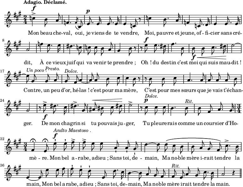 
\relative c'' {
  \time 2/4
  \key a \major
  \tempo "Adagio. Déclamé."
  \autoBeamOff
  \set Score.tempoHideNote = ##t
  \set Staff.midiInstrument = #"piccolo"
c4^\f-> b8 a | f4. \acciaccatura f8 b, | e8.^\p e16 e8. e16

e4 c8 r | c'4 b8. a16 | f4 c8. d16 | e4 e8. e16 | a2
f'4 e8. e16 | dis4. c8 | c c b a | gis4 b8 r
r e^\f e8. dis16 | fis4. b,8 | b\f\< b cis8. dis16\! |
  e2~ e8^\markup { \italic "Un poco". } gis, gis^\markup { \italic Presto. } a
  gis^\markup { \italic Dolce. } fis a4~ a8 a b cis | cis4 b8 r
r b b cis | a4. a8 | a a a b | gis2
r8 e'\f^> dis8. cis16
  dis4.^> gis,8
  ais^\< bis cis dis\!
  e2^>
r8 cis^\p^\markup { \italic Dolce. } cis cis
  b4. b8^\markup { \italic Rit. }
  b fis a8. gis16
  \time 3/4
fis4\fermata e8\fermata e'^\f-!^\markup { \italic "Andto Maestoso". } e-! fis^>
  fis^> e e a,-! a-! gis-!
d'4~ d8 d\( cis b
  b a gis fis\) cis'8.^> b16
e,4~ e8 e' e fis
  fis-! e-! d-! e, d'8. cis16
b4~ b8 a gis fis
  fis^\markup { \italic Rit. } e a gis cis8. b16
  a2 r4 \bar "||"
}
\addlyrics {
Mon beau che -- val, oui, je viens de te ven -- dre,
Moi, pauvre et jeune, of -- fi -- cier sans cré -- dit,
À ce vieux juif qui va ve -- nir te pren -- "dre ;"
"Oh !" du des -- tin c’est moi qui suis mau -- "dit !"
Contre, un peu d’or, hé -- "las !" c’est pour ma mè -- re,
C’est pour mes sœurs que je vais t’é -- chan -- ger.
De mon cha -- grin si tu pou -- vais ju -- ger,
Tu pleu -- re -- rais comme un cour -- sier d’Ho -- mè -- re.
Mon bel a -- rabe, a -- "dieu ;" Sans toi, de -- main,
Ma no -- ble mère i -- rait ten -- dre la main,
Mon bel a -- rabe, a -- "dieu ;" Sans toi, de -- main,
Ma no -- ble mère i -- rait ten -- dre la main.

}
