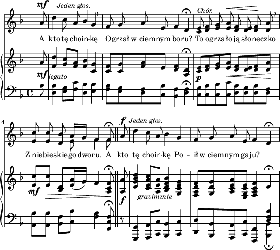 
sVarC = { \partial 8 a8 | <d, a'>4 <e g>8[<f c'>] <d bes'>4 <e bes'> | <f a>8[<e g> <d f> <c a'>] <bes f'>4 <d f>\fermata | % w1
<c g'>8[<c a'> <c bes'> <c c'>] <d a'>[<d g> <d a'> <d f>] | \partial 2.. <a a'>[<a a'>] <bes f'>[<c bes'>] <f a>4 <f, c' f>8\fermata \bar "||" % w2
\partial 8 r8 | <g, g'>4 <a a'>8[<c c'>] <bes bes'>4 <c c'> | <d d'>8[<bes bes'> <a a'> <c c'>] <f, f'>4 << { \voiceOne \crossStaff <d'' f bes> } \new Voice { \voiceTwo <bes, bes'>_\fermata } >> \oneVoice | }

sVarA = { \partial 8 a8^\mf^\markup { \halign #-2 \small \italic "Jeden głos." } | \noBreak d4 c8 a \stemUp bes4 \stemNeutral g \breathe | f8 g a e f4 d\fermata | % w1
<c e>8^\markup { \small \italic "Chór." } <d f> <e g> <e a>^\< <d f> <d e> <d f>\! <d a'> \breathe | \partial 2.. <e c'> <e c'> <d bes'> << { \oneVoice a'16[g] f4 f8\fermata } \new Voice { \voiceTwo e8 f4 f8 } >> \bar "||" % w2
\partial 8 a8^\f^\markup { \halign #-1.5 \small \italic "Jeden głos." } | \noBreak d4 c8 a bes4 g | f8 g a e f4 d\fermata | }

lVarA = \lyricmode { A kto tę cho -- in -- kę O -- grzał w_ciem -- nym bo -- ru? To o -- grza -- ło ją sło -- ne -- czko Z_nie -- bie -- skie -- go dwo -- ru. A kto tę cho -- in -- kę Po -- ił w_ciem -- nym ga -- ju? }

sVarB = { \partial 8 a'8_\mf_\markup { \halign #-2 \small \italic "legato" } | <f d'>4 <g c>8[<f a>] <f bes>4 <c g'> | <c f>8[<c g'> <f a> e] <d f>4 <a d>\fermata | % w1
<c e>8_\p[<d f> <e g> <e a>_\<] <d f>[<d e> <d f> <d a'>\!] | \partial 2.. <e c'>_\mf[<e c'>_\>] <d bes>[<e a>16( g)] f4 <a, c f>8\!\fermata \bar "||" % w2
\partial 8 <a a'>8_\f_\markup { \halign #-2 \small \italic "gravimente" } | <d g bes d>4 <c e a c>8[<a e' a>] <bes d f bes>4 <g c e g> | <f a d f>8[<g d' g> <a c e a> <e g c e>] <f a c f>4 \crossStaff d'\fermata | }

\paper { #(set-paper-size "a4")
 oddHeaderMarkup = "" evenHeaderMarkup = "" }
\header { tagline = ##f }
\version "2.18.2"
\score {
\midi {  }
\layout { line-width = #140
\context { \PianoStaff \consists #Span_stem_engraver } indent = 0\cm}
<<
  \new Staff { \clef "violin" \key d \minor \time 4/4 \override Staff.TimeSignature #'transparent = ##t \autoBeamOff \relative f' { \sVarA } }
  \addlyrics { \small \lVarA }
  \new PianoStaff <<
    \new Staff = "up" { \clef "violin" \key d \minor \time 4/4 \override Staff.TimeSignature #'transparent = ##t \relative c' { \sVarB } }
    \new Staff = "down" { \clef "bass" \key d \minor \time 4/4 \relative f { \sVarC } }
  >>
>> }