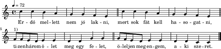 
\version "2.14.2"
\header {
        tagline = ""    % ne legyen copyright szöveg
        }
dallam = {   \relative c' {
      \key c \major
      \time 4/4
      \tempo 4 = 72
%      \set Staff.midiInstrument = "drawbar organ"
      \transposition c'
        \repeat unfold 2 { c'4 c b a g g f e \bar "||" }
        f8^\markup { 1) } f e d e4 e d d g g \bar "||"
        g8 f e d e4 e d4 d c c \bar "|."
      }
}
\score {
   <<
   \dallam
   \addlyrics {
        Er -- dő mel -- lett nem jó lak -- ni, mert sok fát kell ha -- so -- gat -- ni,
        ti -- zen -- há -- rom ö -- let meg egy fe -- let,
        ö -- lel -- jen meg en -- gem, a -- ki sze -- ret.
      }
   >>
   \layout {
        indent = 0.0\cm
        }
}
\score {
   \unfoldRepeats
   \dallam
   \midi { }
}
