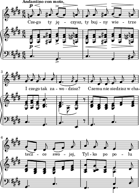 
sVarC = { cis4. gis_> | cis gis4 bis8 | cis4. gis | % w1
b e,4 r8 | gis4. cis | gis4. cis | fis,4. << { \voiceOne cis'4 dis8 } \new Voice { \voiceTwo fis,4. } >> \oneVoice | }

sVarA = { g8^\p^\< a\! ais b^>([ais^\>]) a\! | gis^\< a ais\! b^\>([ais]) a\! | gis a gis \stemUp b4 b8 \stemNeutral | % w1
fis4.( \slashedGrace gis8 gis4) r8 | gis dis dis e fis gis | gis([dis]) dis e([fis]) gis | a gis fis e4 dis8 | }

lVarA = \lyricmode { Cze -- go ty ję -- czysz, ty buj -- ny wie -- trze I cze -- go tak za -- wo_-_dzisz? Cze -- mu nie sie -- dzisz w_cha -- tecz -- ce swo -- jej, Tyl -- ko po po -- lu }

sVarB = { <gis e' gis>8_\p_\<[<a fis' a>\! <ais fisis' ais>] <b gis' b>_>]<ais fisis' ais>_\> <a fis' a>\!] | <gis e' gis>_\<[<a fis' a> <ais fisis' ais>\!] <b gis' b>_\>[<ais fisis' ais> <a fis' a>\!] | <gis e' gis>[<a fis' a> <gis e' gis>] <b dis b'>4. | % w1
<< { \voiceOne <dis fis>4. <e gis>4 } \new Voice { \voiceTwo b4( a8 \stemUp gis4) } >> \oneVoice r8 | <b dis gis>[<gis b dis> <gis b dis>] <gis cis e>[<dis' fis> <cis e gis>] | <b dis gis>[<gis b dis> <gis b dis>] <gis cis e>[<dis' fis> <cis e gis>] | <a cis a'>[<b cis gis'> <a cis fis>] << { \stemDown a4 \stemNeutral } \new Voice { e' } >> dis8 | }

\paper { #(set-paper-size "a4")
 oddHeaderMarkup = "" evenHeaderMarkup = "" }
\header { tagline = ##f }
\version "2.18.2"
\score {
\midi {  }
\layout { line-width = #120
indent = 0\cm}
<<
  \new Staff { \clef "violin" \key e \major \time 6/8 \tempo \markup { \small \bold "Andantino con moto." } \autoBeamOff \relative g' { \sVarA } }
  \addlyrics { \small \lVarA }
  \new PianoStaff <<
    \new Staff = "up" { \clef "violin" \key e \major \time 6/8 \relative g { \sVarB } }
    \new Staff = "down" { \clef "bass" \key e \major \time 6/8 \relative c { \sVarC } }
  >>
>> }