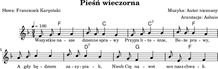 
\header {
   title = "Pieśń wieczorna"
   poet = "Słowa: Franciszek Karpiński"
   composer = "Muzyka: Autor nieznany"
   arranger = "Aranżacja: Ashaio"
   tagline = ""
}
\score{
<<
\new ChordNames { \chordmode {
    \set chordChanges = ##t

    s4 f,2  | s4 c,2 |
    s4 c,2:7 | s4 f,2 |  
    s4 f,2  | s4 d,2:7 |
    s4 g,2 | s4 f,2 |  
}
}
\new Voice = "hi" {
   \autoBeamOff
   \tempo 4 = 100
   \key f \major
   \time 3/4

   \relative d' { \stemUp
      f8 g a4 a | bes8 a a4 g |
      g8 a bes4 bes | c8 bes bes4 a |
      a8 bes c4 c | d8 c c4 bes | 
      bes8 g f4 a | bes8 e, g4 f | 
   }
}
\addlyrics { \small { 
   Wszy -- stkie na -- sze dzien -- ne spra -- wy
   Przyjm li -- to -- śnie, Bo -- że pra -- wy,
   A gdy bę -- dziem za -- sy -- pia -- li,
   Niech Cię na -- wet sen nasz chwa -- li.
} }
>>

	\layout{}
	\midi{}
}


