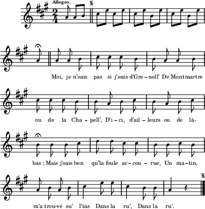 
\relative c'' {
  \clef treble
  \key a \major
  \time 2/4
  \tempo \markup { \fontsize #-4 \smaller Allegro.}
\partial 4. a8 a b
  \bar "||" 
    \once \override Score.RehearsalMark.font-size = #-7
    \mark \markup { \musicglyph #"scripts.segno" }
  cis e cis e cis e b e cis e b e
a,\fermata \bar "||"
  \set Staff.midiInstrument = #"piccolo"
  \autoBeamOff
  a a  b | cis cis cis b | b a a b
cis cis cis b | b a b cis | b a b cis
b\fermata b b cis | d d cis cis | b b cis b
a b a b | cis4 e8 e | cis4 b8 b | a4 r
    \bar "|." 
      \once \override Score.RehearsalMark.font-size = #-7
      \mark \markup { \musicglyph #"scripts.segno" }
}

\addlyrics {
_ _ _ _ _ _ _ _ _ _
_ _ _ _ _ _
Moi, je n’sais pas si j’suis d’Gre -- nell’ 
De Mont -- martre ou de la Cha -- pell’, 
D’i -- ci, d’ail -- leurs ou de là- "bas ;"
Mais j’sais ben qu’la foule ac -- cou -- rue, 
Un ma -- tin, m’a trou -- vé su’ l’tas 
Dans la ru’,  Dans la ru’.
}

\layout {
  \context {
    \Score
    \remove "Bar_number_engraver"
  }
  line-width = #100
  indent = 1\cm
  \set fontSize = #-4
}
