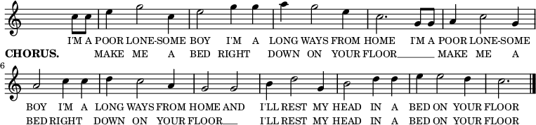 
<<
  \new voice="melody" 
  \relative c'' 
  {
    \override Staff.TimeSignature #'stencil = ##f
    \partial 4 c8 c | e4 g2 c,4 | e2 g4 g | a g2 e4 | c2. g8 g | a4 c2 g4 | a2 c4 c | d c2 a4 | g2 g | b4 d2 g,4 | b2 d4 d | e e2 d4 | c2. \bar "|."
  }
  \new Lyrics \lyricmode
  {
    \override LyricText #'font-size = #-1 
    \set associatedVoice = #"melody"
    I'M8 A | POOR4 LONE2 -- SOME4 | BOY2 I'M4 A | LONG WAYS2 FROM4 | HOME2. I'M8 A | POOR4 LONE2 -- SOME4 | BOY2 I'M4 A | LONG WAYS2 FROM4 | HOME2 AND | I'LL4 REST2 MY4 | HEAD2 IN4 A | BED ON2 YOUR4 | FLOOR2.
  }
  \new Lyrics \lyricmode
  {
    \set stanza = #"CHORUS. "
    \override LyricText #'font-size = #-1 
    \set associatedVoice = #"melody"
     \skip 4 | MAKE4 ME2 A4 | BED2 RIGHT | DOWN4 ON2 YOUR4 | FLOOR1 __ | MAKE4 ME2 A4 | BED2 RIGHT | DOWN4 ON2 YOUR4 | FLOOR1 __ | I'LL4 REST2 MY4 | HEAD2 IN4 A | BED ON2 YOUR4 | FLOOR2.
  }
>>
