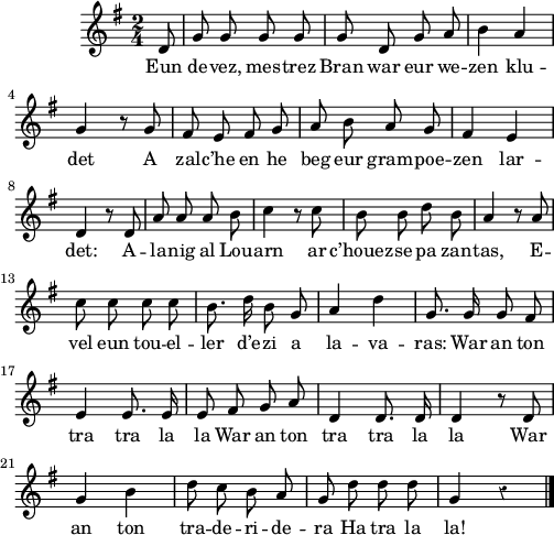 
\score {
  \version "2.18.2"
  \relative c'{
    \clef treble
    \key g \major
     %\tempo \markup {\italic Allegro}
    \dynamicUp
    \autoBeamOff
    \time 2/4
    \partial 8*1
    \override Rest #'style = #'classical
    d8 | g g g g | g d g a | b4 a |\break
    g4 r8 g | fis e fis g | a b a g | fis4 e |\break
    d4 r8 d | a' a a b | c4 r8 c | b b d b | a4 r8 a |\break
    c8 c c c | b8. d16 b8 g | a4 d | g,8. g16 g8 fis |
    e4 e8. e16  | e8 fis g a | d,4 d8. d16 | d4 r8 d8 |\break
    g4 b | d8 c b a | g d' d d | g,4 r \bar "|."
  }
  \addlyrics {
    Eun de -- vez, mes -- trez Bran war eur we -- zen klu -- det
    A zal -- c’he en he beg eur gram -- poe -- zen lar -- det:
    A -- la -- nig al Lou -- arn ar c’houez -- se pa zan -- tas,
    E -- vel eun tou -- el -- ler d’e -- zi a la -- va -- ras:
    War an ton tra tra la la
    War an ton tra tra la la 
    War an ton tra -- de -- ri -- de -- ra
    Ha tra la la!
  }
  \layout { line-width = #123 }
  \midi {
    \context {
      \Score
      tempoWholesPerMinute = #(ly:make-moment 100 4)
    }
  }
}
\header { tagline = ##f }
