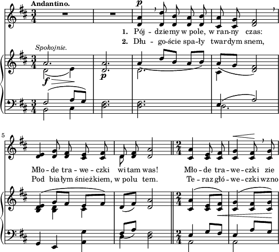 
sVarB = { << { \voiceOne a2.^\markup { \halign #-0.5 \small \italic "Spokojnie." } | <d, a'> | a'4_( d8[b] a[b]) | a_([g] <d fis>2) | <b d e>4( g'8[fis] e[fis]) } \new Voice { \voiceTwo d2_\f_\>( e4\!) | s2._\p | d2. | cis4 s2 | s4 <b d> cis } >> | \oneVoice d8([fis]) <d a'>2 \bar "||" \time 2/4 <cis a'>4^( <cis e>8[<cis fis>_\<]) | <cis g'>4^( <cis fis>8[<cis g'>\!]) | }

sVarA = { R2.*2 | <d a'>4^\p \breathe <d d'>8 <d b'> <d a'> <d b'> | <cis a'> <cis g'> <d fis>2 \breathe | % w1
<d e>4 <d g>8 <d fis> <cis e> <cis fis> | << { \voiceOne d } \new Voice { \voiceTwo d } >> \oneVoice <d fis> <d a'>2 \bar "||" \time 2/4 <cis a'>4 <cis e>8 <cis fis> | <cis g'>4^\< <cis fis>8\! \breathe <cis g'> | }

lVarA = \lyricmode { \set stanza = "1. " Pój -- dzie -- my w_po -- le, w_ran -- ny czas: Mło -- de tra -- we -- czki wi -- tam was! Mło -- de tra -- we -- czki zie -- }

lVarB = \lyricmode { \set stanza = "2. " Dłu -- go -- ście spa -- ły twar -- dym snem, Pod bia -- łym śnież -- kiem, w_po -- lu tem. Te -- raz głó -- we -- czki wzno -- }

sVarC = { << { \voiceOne fis2( a8[g]) } \new Voice { \voiceTwo b,2 cis4 } >> | \oneVoice <d fis>2. | <d fis>2. | << { \voiceOne e4( a2) } \new Voice { \voiceTwo d,2. } >> | % w1
\oneVoice g,4 e <a g'> | << { \voiceOne fis'8_([a]) } \new Voice { \voiceTwo d,4 } >> \oneVoice <d fis>2 \bar "||" \time 2/4 << { \voiceOne e4 g8[fis] | e4 a8[g] } \new Voice { \voiceTwo a,2 | a } >> | \oneVoice }

\paper { #(set-paper-size "a4")
 oddHeaderMarkup = "" evenHeaderMarkup = "" }
\header { tagline = ##f }
\version "2.18.2"
\score {
\midi {  }
\layout { line-width = #140
indent = 0\cm}
<<
  \new Staff { \clef "violin" \key d \major \time 3/4 \tempo \markup { \small \bold "Andantino." } \autoBeamOff \relative d' { \sVarA } }
  \addlyrics { \small \lVarA }
  \addlyrics { \small \lVarB }
  \new PianoStaff <<
    \new Staff = "up" { \clef "violin" \key d \major \time 3/4 \relative a' { \sVarB } }
    \new Staff = "down" { \clef "bass" \key d \major \time 3/4 \relative f { \sVarC } }
  >>
>> }