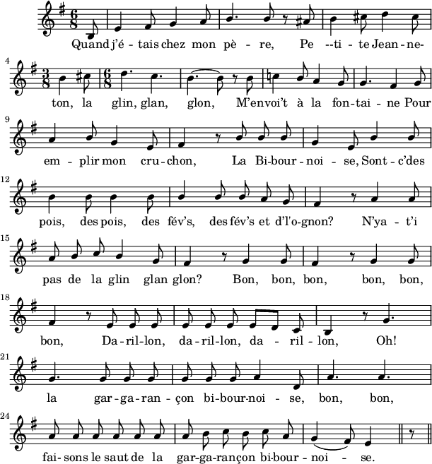 
\version "2.18.0"
\layout {
  indent = #10
  line-width = #150
}
 \relative c' {
 \key g \major
 \time 6/8
 \autoBeamOff
 \set Score.tempoHideNote = ##t
 \override Score.BarNumber.break-visibility = #all-invisible
 \override Staff.TimeSignature.break-visibility = ##(#f #t #t)
 \tempo 4 = 110
 \set Staff.midiInstrument = #"piccolo"
% Ligne 1 
  \partial 8 b8 | e4 fis8 g4 a8 | \stemUp b4. b8 r8 ais8 | \stemNeutral b4 cis8 d4 cis8 \break
% Ligne 2
  \time 3/8 b4 cis8 | \time 6/8 d4. c4. | b4.~ b8 r8 b | c!4 \stemUp b8 a4 g8 | g4. fis4 g8 \break
% Ligne 3
  a4 b8 g4 e8 | fis4 r8 b8 b b | g4 e8 b'4 b8\break 
% Ligne 4
  \stemNeutral b4 b8 b4 b8 | \stemUp b4 b8 b a g | fis4 r8 a4 a8\break
% Ligne 5
  a8 b c b4 g8 | fis4 r8 g4 g8 | fis4 r8 g4 g8 \break
% Ligne 6
  fis4 r8 e8 e e | e e e e[ d] c | b4 r8 g'4.
% ligne 7  
  g4. g8 g g | g g g a4 d,8 | a'4. a | \break
% ligne 8  
  a8 a a a a a | a \stemNeutral b c b c a | g4( fis8) e4 \bar "||" r8
  \bar "||"}
\addlyrics { 
% Ligne 1
  Quand j’é -- tais chez mon pè -- re, Pe --ti -- te Jean -- ne- 
% Ligne 2
  ton, la glin, glan, glon, M’en -- voi’t à la fon -- tai -- ne Pour
% Ligne 3
  em -- plir mon cru -- chon, La Bi -- bour -- noi -- se, Sont -- c’des 
% Ligne 4
  pois, des pois, des fév’s, des fév’s et d’l'o -- gnon? N’ya -- t’i
% Ligne 5
  pas de la glin glan glon? Bon, bon, bon, bon, bon,
% Ligne 6
bon, Da -- ril -- lon, da -- ril -- lon, da -- ril -- lon, Oh!
% Ligne 7
  la gar -- ga -- ran -- çon bi -- bour -- noi -- se, bon, bon, 
% Ligne 8
  fai- sons le saut de la gar -- ga -- ran -- çon bi -- bour -- noi -- se. 
}
