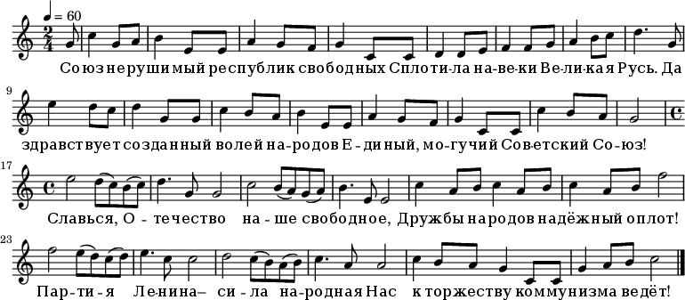 
   \relative c' {
   \new PianoStaff <<
   \new Staff {
      \key a \minor
      \time 2/4
      \tempo 4 = 60
%      \set Staff.midiInstrument = "drawbar organ"
      \transposition c'
        \partial 8 g'8 c4 g8 a b4 e,8 e a4 g8 f g4 c,8 c d4 d8 e f4 f8 g a4 b8 c d4.
        g,8 e'4 d8 c d4 g,8 g c4 b8 a b4 e,8 e a4 g8 f g4 c,8 c c'4 b8 a g2
        \time 4/4
        e' d8( c) b( c) d4. g,8 g2 c b8( a) g( a) b4. e,8 e2 c'4 a8 b c4 a8 b c4 a8 b f'2
        f e8( d) c( d) e4. c8 c2 d c8( b) a( b) c4. a8 a2 c4 b8 a g4 c,8 c g'4 a8 b c2
        \bar "|."
      }
      \addlyrics {
      Со -- юз не -- ру -- ши -- мый рес -- пуб -- лик сво -- бод -- ных
      Спло -- ти -- ла на -- ве -- ки Ве -- ли -- ка -- я Русь.
      Да здравст -- ву -- ет соз -- дан -- ный во -- лей на -- ро -- дов
      Е -- ди -- ный, мо -- гу -- чий Сов -- ет -- ский Со -- юз!
      Славь -- ся, О -- те -- чест -- во на -- ше сво -- бод -- но -- е,
      Друж -- бы на -- ро -- дов на -- дёж -- ный оп -- лот!
      Пар -- ти -- я Ле -- ни -- на– си -- ла на -- род -- ная
      Нас к тор -- жест -- ву ком -- му -- низ -- ма ве -- дёт!
      }
   >>
}
