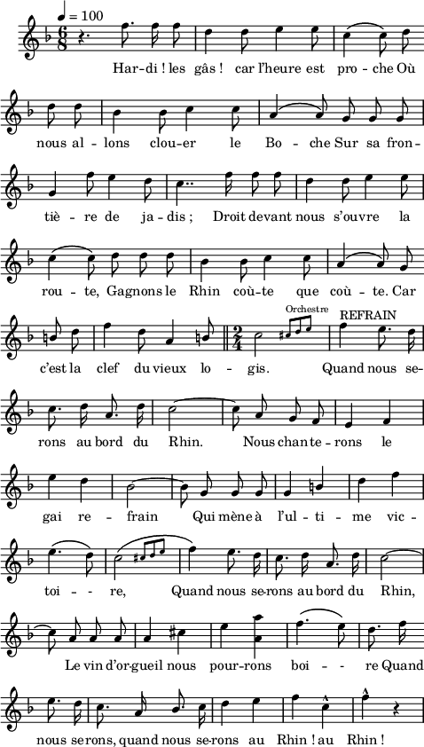 
\language "italiano"
melody = \relative do'' {
  \set Staff.midiInstrument = #"trumpet"
  \set Staff.instrumentName =  \markup \fontsize #-2 #" "
  \tempo 4=100
  \clef treble
  \key fa \major
  \time 6/8
  \autoBeamOff
  r4. fa8. fa16 fa8 | re4 re8 mi4 mi8 | do4\( do8\) re \bar "" \break
  re8 re | sib4 sib8 do4 do8 | \phrasingSlurUp la4\( la8\) sol sol sol | \break
  sol4 fa'8 mi4 re8 | do4.. fa16 fa8 fa8 | re4 re8 mi4 mi8 | \break
  do4\( do8\) re re re | sib4 sib8 do4 do8 | la4\( la8 \) sol \bar "" \break
  \once \stemUp si re | fa4 re8 la4 \once \stemUp si8 \bar "||" \time 2/4 \afterGrace do2 { \stemUp dod8[^\markup \fontsize #-2 "Orchestre" re mi] } | \stemNeutral fa4^\markup "REFRAIN" mi8. re16 | \break
  do8. re16 la8. re16 | do2~ | do8 la sol fa | mi4 fa | \break
  mi' re | sib2~ | sib8 sol sol sol | sol4 \once \stemUp si | re fa | \break
  mi4.\( re8\) | \afterGrace do2\( { dod8[ re mi] } | fa4\) mi8. re16 | do8. re16 la8. re16 | do2~ | \break
  do8 la la la | la4 dod | mi <la la,> | fa4.\( mi8\) | re8. fa16 \bar "" \break
  mi8. re16 | do8. la16 \once \stemUp sib8. do16 | re4 mi | fa do-^ | fa-^ r4 \bar ".|"
}
textA = \lyricmode {
Har -- di_! les gâs_! car l’heure est pro -- che Où
nous al -- lons clou -- er le Bo -- che Sur sa fron -- 
tiè -- re de ja -- dis_; Droit de -- vant nous s’ou -- vre la
rou -- te, Ga -- gnons le Rhin coù -- te que coù -- te. Car
c’est la clef du vieux lo -- gis. Quand nous se -- 
rons au bord du Rhin. Nous chan -- te -- rons le
gai re -- frain Qui mène à l’ul -- ti -- me vic -- 
toi -- - re, Quand nous se -- rons au bord du Rhin,
Le vin d’or -- gueil nous pour -- rons boi -- - re Quand
nous se -- rons, quand nous se -- rons au Rhin_! au Rhin_! 
  }
\score {
  <<
    \new Voice = "mel"
    { \melody }
    \new Lyrics \lyricsto mel \textA
  >>
  \layout {
    \context { \Staff \RemoveEmptyStaves }
    indent = 0.5\cm
    \override Score.BarNumber #'stencil = ##f
    line-width = #120
    \set fontSize = #-1
  }
  \midi { }
}
\header { tagline = ##f}
