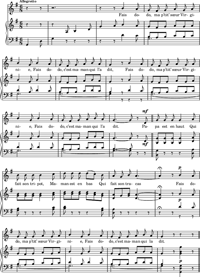 
melody = \relative c'' {
  \clef treble
  \key g \major
  \time 6/8
  \tempo \markup \fontsize #-2 { Allegretto } %4.=100
  \override Rest #'style = #'classical
  \autoBeamOff
  \set Staff.midiInstrument = #"piccolo"
  \stemUp
\partial 8*3 r4 r8 | r2. | r4 r8 b4 a8 | g fis g a g a | \break
b4 g8 b4 a8 | g fis g a b a | g4 r8 b4 a8 | g fis g a g a | \break
b4 g8 b4 a8 | g fis g a b a | g4.~g8 r8 d8^\mf | g g g g4 a8 | \break
\stemDown b b b b4 c8 | d d d d[( c]) b | \stemUp a g b a4.~ | a4\fermata r8 b4^\p a8 | \break
g fis g a g a | b4 g8 b4 a8 | g fis g a b a | g4 r8 r4 r8 \bar "||"
}
text = \lyricmode {
Fais do- do, ma p’tit’ sœur Vir- gi- ni- e, 
Fais do- do, c’est ma- man qui l’a dit,
Fais do- do, ma p’tit’ sœur Vir- gi- ni- e, 
Fais do- do, c’est ma- man qui l’a dit.
Pa- pa est en haut Qui fait son tri- pot, 
Ma- man est en bas Qui fait son tra- cas
Fais do- do, ma p’tit’ sœur Vir- gi- ni- e,
Fais do- do, c’est ma- man qui la dit.
}
upper = \relative c'' {
  \clef treble
  \key g \major
  \time 6/8
  \stemUp
\partial 8*3 r4 r8 | r4 a,8 b4 d8 | g4 a8 b4 a8 | g[ fis g] a[ g a] | \break
b4 g8 b4 a8 | g[ fis g] a[ b a] | g4 r8 b4 a8 | g fis g a g a | \break
b4 g8 b4 a8 | g fis g a b a | g4.~ g8 r8 d8_\mf \bar "||" <g b,>[ <g b,> <g b,>] <g b,>4 <d a'>8 | \break
\stemDown <b' g>[ <b g> <b g>] <b g>4 <a c>8 | <d b>8[ <d b> <d b>] <d b>[ <c a> <b g>] | \stemUp <a d,>[ g <b g>] <a d,>4.~ | <a d,>4\fermata r8 b4_\p a8 | \break
g8[ fis g] a[ g a] | b4 g8 b4 a8 | g8[ fis g] a[ b a] | \stemNeutral g4 r8 <g b g'>4_\p r8 \bar "||"
}
lower = \relative c'' {
  \clef bass
  \key g \major
  \time 6/8
  \override Rest #'style = #'classical
\partial 8*3 g,,4 d'8 | g4 r8 r4 r8 | r4 r8 d'4 c8 | << { \stemDown g2. } \\ { \stemUp b8[ a b] c[ b c] } >> | \break
<< { \stemDown g2. } \\ { \stemUp d'4 b8  d4 c8 } >> | << { \stemDown g2._~ } \\ { \stemUp b8[ a b] c[ d c] } >> | << { \stemDown g4 } \\ { \stemUp b4 } >> << { r8 } \\ { r8 } >> << { d4 c8 } \\ { \override Rest #'style = #'classical r4 r8 } >>  |  << { \stemDown \slurDown g2.( } \\ { \stemUp b8[ a b] c[ b c] } >> | \break
<< { \stemDown g2.) } \\ { \stemUp d'4 b8  d4 c8 } >> | << { \stemDown g2._~ } \\ { \stemUp b8[ a b] c[ d c] } >> | << { \stemDown g4.~ g8 } \\ { \stemUp b4.~ b8 } >> r8 r8 | <b, g'>8 r8 r8 r4 <d a'>8 | \break
<g b>8 r8 r8 r4 <a c>8 | <b d>8 r8 r8 r4 <g b>8 | <d a'>8 r8 r8 r4 r8 | r4\fermata r8 << { d'4 c8 } \\ { \override Rest #'style = #'classical r4 r8 } >> | \break
<< { \stemDown g2._~ } \\ { \stemUp b8[ a b] c[ b c] } >> | << { \stemDown g2. } \\ { \stemUp d'4 b8  d4 c8 } >> |  << { \stemDown g2._~ } \\ { \stemUp b8[ a b] c[ d c] } >> | << { \stemDown g4 } \\ { \stemUp b4 } >> r8 \stemDown  <g, d' g>4 r8 \bar "||"
}
\score {
  <<
    \new Voice = "mel"
    {  \autoBeamOff \melody }
    \new Lyrics \lyricsto mel \text
    \new PianoStaff <<
      \new Staff = "upper" \upper
      \new Staff = "lower" \lower
    >>
  >>
  \layout {
    \context { \Staff \RemoveEmptyStaves }
    indent = 0.5\cm
    \override Rest #'style = #'classical
    \override Score.BarNumber #'stencil = ##f
    % line-width = #120
    \set fontSize = #-1
  }
  \midi { }
}
\header { tagline = ##f}
