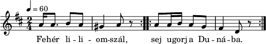 
\version "2.14.2"
\header {
 tagline = "" % ne legyen copyright szöveg
 }
dallam = { \relative c' {
 \key d \major
 \time 2/4
 \tempo 4 = 60
 \set Staff.midiInstrument = "electric bass (pick)"
 \transposition c'
% Fehér liliomszál, ugorj a Dunába,
% támaszd meg oldalad két arany pálcával,
 \repeat volta 2 {
 a'16 a8. b8 a gis4 a8 r }
 \repeat volta 2 {
 a8 a16 b a8 g fis4 d8 r }
 \bar ":|."
 }
}
\score {
 <<
 \dallam
 \addlyrics {
 Fe -- hér li -- li -- om -- szál,
 sej u -- gorj a Du -- ná -- ba.
 }
 >>
 \layout {
 indent = 0.0\cm
 }
}
\score {
 \unfoldRepeats
 \dallam
 \midi { }
}
