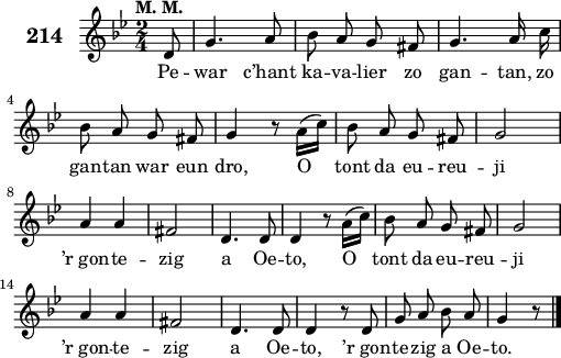 
\score {
 \new Staff {
  \set Staff.instrumentName = \markup {\huge \bold 214}
  \relative c'{
    \clef treble
    \tempo \markup {"M. M."}
    \autoBeamOff
    \key bes \major
    \time 2/4
    \partial 8*1
    d8 g4. a8 | bes a g fis | g4. a16 c | \break
    bes8 a g fis | g4 r8 a16([ c]) | bes8 a g fis | g2 | \break
    a4 a | fis2 | d4. d8 | d4 r8 a'16([ c]) | bes8 a g fis | g2 | \break
    a4 a | fis2 | d4. d8 | d4 r8 d | g a bes a | g4 r8 \bar "|."
  }
  \addlyrics{
    Pe -- war c’hant ka -- va -- lier zo gan -- tan, zo
    gan -- tan war eun dro, O tont da eu -- reu -- ji
    ’r_gon -- te -- zig a Oe -- to, O tont da eu -- reu -- ji
    ’r_gon -- te -- zig a Oe -- to, ’r_gon -- te -- zig a Oe -- to.
  }
 }
 \layout { line-width = #125 }
 \midi { }
}
\header { tagline = ##f }
