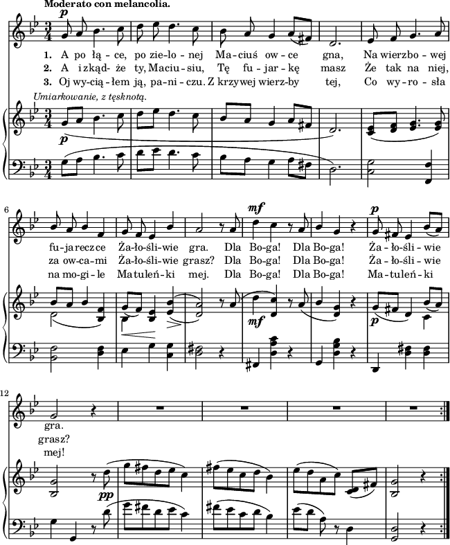 
sVarC = { g8^([a] bes4. c8 | d[es] d4. c8 | bes[a] g4 a8[fis] | d2.) | <c g'>2 <f, f'>4 | <bes f'>2 <d f>4 | es g \set doubleSlurs = ##t <c, g'> | <d fis>2) r4 \set doubleSlurs = ##f | % w1
fis, <d' a' c> r | g, <d' g bes> r | d, <d' fis> <d fis> | g g, r8 d''( | % w2
g[fis d es] c4) | fis8([es c d] bes4) | es8([d] a) r d,4 | <g, d'>2 r4 }

lVarC = \lyricmode { \set stanza = "3. " Oj wy -- cią -- łem ją, pa -- ni -- czu. Z_krzy -- wej wierz -- by tej, Co wy -- ro -- sła na mo -- gi -- le Ma -- tu -- leń -- ki mej. Dla Bo -- ga! Dla Bo -- ga! Ma -- tu -- leń -- ki mej! }

sVarA = { g8^\p a bes4. c8 | d es d4. c8 | bes a g4 a8([fis]) | d2. | es8 f g4. a8 | \stemUp bes a bes4 f | g8 f es4 bes' | a2 r8 a \stemNeutral | % w1
d4^\mf c r8 a | \stemUp bes4 \stemNeutral g r | g8^\p fis es4 bes'8([a]) | g2 r4 | % w2
R2.*4 \bar ":|." }

lVarA = \lyricmode { \set stanza = "1. " A po łą -- ce, po zie -- lo -- nej Ma -- ciuś ow -- ce gna, Na wierz -- bo -- wej fu -- ja -- recz -- ce Ża -- ło -- śli -- wie gra. Dla Bo -- ga! Dla Bo -- ga! Ża -- ło -- śli -- wie gra. }

lVarB = \lyricmode { \set stanza = "2. " A i zkąd- że ty, Ma -- ciu -- siu, Tę fu -- jar -- kę masz Że tak na niej, za ow -- ca -- mi Ża -- ło -- śli -- wie grasz? Dla Bo -- ga! Dla Bo -- ga! Ża -- ło -- śli -- wie grasz? }

sVarB = { g8_\p^\markup { \halign #-0.5 \small \italic "Umiarkowanie, z tęsknotą." } _([a] bes4. c8 | d[es] d4. c8 | bes[a] g4 a8[fis] | d2.) | <c es>8([<d f>] <es g>4. <es g>8) | << { \voiceOne bes'[a] bes4 s | g8_([f]) s } \new Voice { \voiceTwo d2( \stemUp <bes f'>4) | \stemDown bes_\< \stemUp <bes es>\! \stemNeutral } >> \oneVoice \set doubleSlurs = ##t <es bes'>(_\> | <d a'>2)\! r8 \set doubleSlurs = ##f a'( | % w1
d4_\mf <d, c'>) r8 a'( | \stemUp bes4 \stemNeutral <d, g>) r | g8_\p([fis] d4) << { \voiceOne bes'8_([a]) } \new Voice { \voiceTwo c,4 } >> | \oneVoice <bes g'>2 r8 d'_\pp( | % w2
g[fis d es] c4) | fis8([es c d] bes4) | es8([d a c]) <c, d>([fis]) | <bes, g'>2 r4 \bar ":|." }

\paper { #(set-paper-size "a4")
 oddHeaderMarkup = "" evenHeaderMarkup = "" }
\header { tagline = ##f }
\version "2.18.2"
\score {
\midi {  }
\layout { line-width = #160
indent = 0\cm}
<<
  \new Staff { \clef "violin" \key g \minor \time 3/4 \tempo \markup { \small \bold "Moderato con melancolia." } \autoBeamOff \relative g' { \sVarA } }
  \addlyrics { \small \lVarA }
  \addlyrics { \small \lVarB }
  \addlyrics { \small \lVarC }
  \new PianoStaff <<
    \new Staff = "up" { \clef "violin" \key g \minor \time 3/4 \relative g' { \sVarB } }
    \new Staff = "down" { \clef "bass" \key g \minor \time 3/4 \relative g { \repeat volta 3 { \sVarC } } }
  >>
>> }