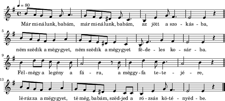 
{
      \transpose g e
   <<
   \relative c' {
      \key g \minor
      \time 4/4
      \tempo 4 = 80
      \set Staff.midiInstrument = "tremolo strings"
      \transposition c'
%       Már minálunk, babám, már minálunk, babám, az jött a szokásba,
        d'8 c bes a bes c4. bes8 a g fis g es4. d4 g bes8 a4. g2 g4 r \bar "||"  \break
%       nem szedik a meggyet, nem szedik a meggyet fedeles kosárba.
        d'8 c bes a bes4 c bes8 a g fis g4 es d8 g4. bes4 a g2 g4 r \bar "||"  \break
%       Felmegy a legény a fára, a meggyfa tetejére,
        d' f8 f es d4 d8 c2 d4 r8 d d4 f es8 d4. c2 d4 r \bar "||"  \break
%       lerázza a meggyet, te meg, babám, szedjed a rózsás kötényedbe.
        d8 c bes a bes4 c bes8 a g fis g4 es8 es d4 g bes8 a4. g2 g4 r \bar "|."
      }
   \addlyrics {
        Már mi -- ná -- lunk, ba -- bám, már mi -- ná -- lunk, ba -- bám, az jött a szo -- kás -- ba,
        nëm szë -- dik a mëgy -- gyet, nëm szë -- dik a mëgy -- gyet fë -- de -- les ko -- sár -- ba.
        Fël -- mëgy a le -- gény a fá -- ra, a mëggy -- fa te -- te -- jé -- re,
        lë -- ráz -- za a mëgy -- gyet, të mëg, ba -- bám, szëd -- jed a ró -- zsás kö -- té -- nyëd -- be.
      }
   >>
}
