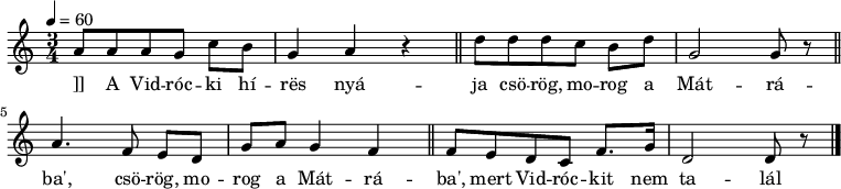 
{
 <<
 \relative c' {
 \key d \dorian
 \time 3/4
 \tempo 4 = 60
 \set Staff.midiInstrument = "electric bass (pick)"
 \transposition c'
% A Vidrócki híres nyája
 a'8 a a g c[ b] g4 a r \bar "||"
% csörög, morog a Mátrába',
 d8 d d c b[ d] g,2 g8 r \bar "||" \break
% csörög, morog a Mátrába',
 a4. f8 e[ d] g[ a] g4 f \bar "||"
% mert Vidróckit nem találja.
 f8[ e d c] f8. g16 d2 d8 r \bar "|."
 }
 \addlyrics {]]
 A Vid -- róc -- ki hí -- rës nyá -- ja
 \repeat unfold 2 {csö -- rög, mo -- rog a Mát -- rá -- ba', }
 mert Vid -- róc -- kit nem ta -- lál -- ja.
 }
 >>
}
