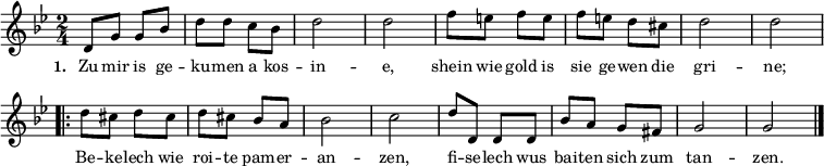  
{ \key g \minor \time 2/4 \small 
\override Score.BarNumber #'transparent = ##t 
d'8 g'8 g'8 bes'8 d''8 d''8 c''8 bes'8 d''2 d''2 f''8 e''8 f''8 e''8 f''8 e''8 d''8 cis''8 d''2 d''2   
\repeat volta 2 { d''8 cis''8 d''8 cis''8 d''8 cis''8 bes'8 a'8 bes'2 c''2 d''8 d'8 d'8 d'8 bes'8 a'8 g'8 fis'8 g'2 g'2 \bar "|." }
}  
\addlyrics { \small \set stanza = #"1. " Zu mir is ge -- ku -- men a kos -- in -- e, shein wie gold is sie ge -- wen die gri -- ne; << { Be -- ke -- lech wie roi -- te pam -- er -- an -- zen, fi -- se -- lech wus bai -- ten sich zum tan -- zen. } >> } 