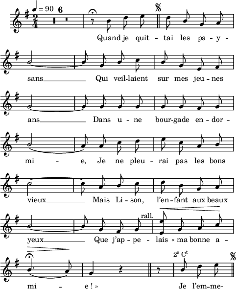 
\language "italiano"
melody = \relative do'' {
  \set Staff.midiInstrument = #"accordion"
  \set Staff.instrumentName =  \markup \fontsize #-2 #" "
  \tempo 4=90
  \clef treble
  \key sol \major
  \time 2/4
  \autoBeamOff
  \compressMMRests { R1*2/4*6 } | r8\fermata si re mi \mark \markup \halign #-5 \fontsize #-4 { \musicglyph #"scripts.segno" } \bar "||" re \stemUp si sol la | \break
  si2~ | si8 sol si \once \stemDown do | si sol mi fad | \break
  sol2~ | sol8 sol sol sol | sol sol fad sol | \break
  si2\( | la8\) la \stemNeutral do re | mi do la \once \stemUp si | \break
  do2~ | do8 la \once \stemUp si do | re si sol la | \break
  \stemUp si2~ | si8 sol fad sol^\markup \halign #-2 "rall." | <mi mi'>8^\< sol8 la do^\! | \break
  si4.\fermata(^\> la8)^\! | sol4 r \bar "||" r8 \bar "|" si^\markup \halign #0 \concat { 2 \super e " C" \super t } \stemNeutral re mi \mark \markup \halign #-5 \fontsize #-4 { \musicglyph #"scripts.segno" } \bar "||" \break
}
textA = \lyricmode {
   Quand je quit -- tai les pa -- y --
   sans __ Qui veil -- laient sur mes jeu -- nes 
   ans __ Dans u -- ne bour -- gade en -- dor --
   mi -- e, Je ne pleu -- rai pas les bons 
   vieux __ Mais Li -- son, l’en -- fant aux beaux 
   yeux __ Que j’ap -- pe -- lais «_ma bonne a -- 
   mi -- e_!_» Je l’em -- me-
}
\score {
  <<
    \new Voice = "mel"
    { \melody }
    \new Lyrics \lyricsto mel \textA
  >>
  \layout {
    \context { \Staff \RemoveEmptyStaves }
    \override Score.BarNumber #'stencil = ##f
    indent = 0.5\cm
    line-width = #120
    \set fontSize = #-1
  }
  \midi { }
}
\header { tagline = ##f}
