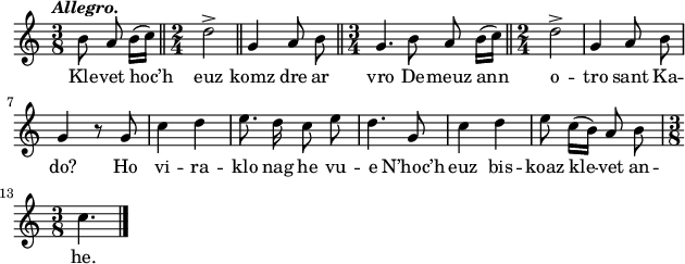 
\score {
\relative c'{
    \clef treble
    \key c \major
    \tempo \markup {\italic Allegro.}
    \autoBeamOff
    \time 3/8
    b'8 a b16([ c]) \bar "||" \time 2/4 d2-> \bar "||" g,4 a8 b \bar "||" \time 3/4 g4. b8 a b16([ c]) \bar "||" \time 2/4 d2-> | g,4 a8 b | \break
    g4 r8 g | c4 d | e8. d16 c8 e | d4. g,8 | c4 d | e8 c16([ b]) a8 b | \break
    \time 3/8 c4. \bar "|."
}
\addlyrics {
Kle -- vet hoc’h euz komz dre ar vro De -- meuz ann o -- tro sant Ka --
do? Ho vi -- ra -- klo nag he vu -- e N’hoc’h euz bis -- koaz kle -- vet an --
he.
}
  \layout {
  indent = #00
  line-width = #155
  ragged-last = ##t
 }
 \midi { }
}
\header { tagline = ##f }
