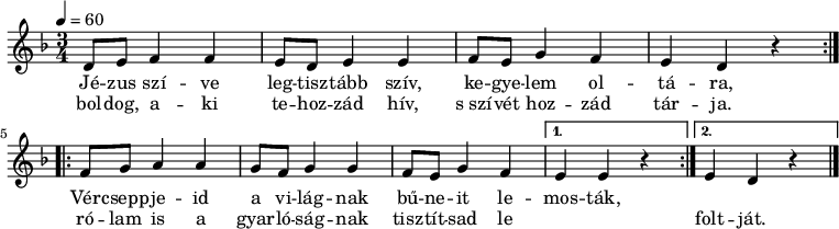 
\version "2.14.2"
\header {
        tagline = ""    % ne legyen copyright szöveg
        }
dallam = {   \relative c' {
      \key d \minor
      \time 3/4
      \tempo 4 = 60
      \set Staff.midiInstrument = "drawbar organ"
      \transposition c'
        \repeat volta 2 { d8 e f4 f e8 d e4 e f8 e g4 f e d r } \break
        \repeat volta 2 { f8 g a4 a g8 f g4 g f8 e g4 f }
                \alternative { { e e r } { e d r } }
        \bar "|."
      }
}
\score {
   <<
   \dallam
   \addlyrics {
        Jé -- zus szí -- ve leg -- tisz -- tább szív, ke -- gye -- lem ol -- tá -- ra,
        Vér -- csepp -- je -- id a vi -- lág -- nak bű -- ne -- it le -- mos -- ták,
      }
   \addlyrics {
        bol -- dog, a -- ki te -- hoz -- zád hív, s_szí -- vét hoz -- zád tár -- ja.
        ró -- lam is a gyar -- ló -- ság -- nak tisz -- tít -- sad le \repeat unfold 2 { \skip 1 } folt -- ját.
      }
   >>
   \layout {
        indent = 0.0\cm
        }
}
\score {
   \unfoldRepeats
   \dallam
   \midi { }
}
