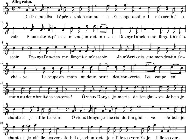 
\relative c'' {
  \time 2/2
  \key c \major
  \tempo "Allegretto."
  \autoBeamOff
  \set Score.tempoHideNote = ##t
    \tempo 4 = 120
  \set Staff.midiInstrument = #"piccolo"
\partial 2 r8. g16 g8. g16
  c4.. g16 c8. c16 d8. d16
e2 e8. e16 f8. d16
  b4 c d8. d16 b8. b16
  c2 r8. g16 g8. g16
c4 g c8. c16 e8. e16
  d8[ (c)] b4 b b8. b16
  a4 a b8 b b b
c4 r cis cis8 cis
  d4 d fis,8 fis fis fis
  g2 r8 g g g
a4 a c8 b a b
  d4 c r8 c c c
  d4 d8 d f[ (e)] d e
f4 f8.[ (d16)] d4 d8.[ (c16)]
  b4 c8. c16 d4 c8. c16
  b2 r8. g16 g8. g16
c4 g8 g c4 d8. d16
  e2 e8. e16 f8. d16
  b4 c d8. d16 b8. b16
c2 r8. g16 g8. g16 
  c4 g8. g16 c4 d8. d16
  e1
e4 r c d8. d16
  e4 f8 fis g4 b,8. b16
  c4 e d d
e e d8 d d d
  e4 c8 e g4 g,8 g
  c2 \bar "||"
}

\addlyrics {
De Da -- mo -- clès l’é -- pée est bien con -- nu -- e
En songe à table il m’a sem -- blé la voir
Sous cette é -- pée et me -- na -- çante et nu -- e
De -- nys l’an -- cien me for -- çait à m’as -- seoir
De -- nys l’an -- cien me for -- çait à m’as -- seoir
Je m’é -- cri -- ais que mon des -- tin s’a -- chè -- ve
La coupe en main au doux bruit des con -- certs
La coupe en main au doux bruit des con -- "certs !"
Ô vieux De -- nys je me ris de ton glai -- ve
Je bois je chante et je sif -- fle tes vers
Ô vieux De -- nys je me ris de ton glai -- ve
Je bois je chante et je sif -- fle tes vers
Je bois je chante et je sif -- fle tes vers
Et je sif -- fle tes vers.
}
