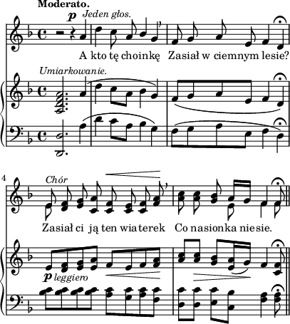 
sVarB = { <a d f a>2.^\markup { \halign #-0.5 \small \italic "Umiarkowanie." }  a'4( | d c8[a] bes4 g) | f8([g a e] f4 d\fermata) | % w1
e8_\p_\markup { \halign #-1.5 \small \italic "leggiero" } [<d f> <e g> <e a>] f_\<[e f <f a>\!] | \partial 2.. \stemUp <a c>[<a c>_\>] \stemNeutral <g bes>[<e a>16( g\!)] f4 <c f>8\fermata \bar "||" }

sVarA = { r2 r4^\p^\markup { \halign #-1.5 \small \italic "Jeden głos." } a | d c8 a \stemUp bes4 \stemNeutral g \breathe | f8 g a e f4 d\fermata | % w1
<< { e8^\markup { \small \italic "Chór" } } \new Voice { \stemDown e8 \stemNeutral } >> \oneVoice <d f> <e g> <c a'> <c f>^\< <c e> <c f> <f a>\! \breathe | \partial 2.. <a c> <a c> <g bes> << { \voiceOne a16[g] f4 f8\fermata } \new Voice { \voiceTwo e8 f4 f8 } >> \oneVoice \bar "||" }

lVarA = \lyricmode { A kto tę cho -- in -- kę Za -- siał w_ciem -- nym le -- sie? Za -- siał ci ją ten wia -- te -- rek Co na -- sion -- ka nie -- sie. }

sVarC = { <d d'>2. a''4( | d c8[a] bes4 g) | f8([g a e] f4 d\fermata) | <bes' c>8[<bes c> <bes c> <bes c>] <a c>[<g c> <a c> <f c'>] | \partial 2.. <d c'>[<d c'>] <e c'>[<c bes'>] <f a>4 <f a>8\fermata \bar "||" }

\paper { #(set-paper-size "a4")
 oddHeaderMarkup = "" evenHeaderMarkup = "" }
\header { tagline = ##f }
\version "2.18.2"
\score {
\midi {  }
\layout { line-width = #100
\context { \PianoStaff \consists #Span_stem_engraver } indent = 0\cm}
<<
  \new Staff { \clef "violin" \key d \minor \time 4/4 \tempo \markup { \small \bold "Moderato." } \autoBeamOff \relative a' { \sVarA } }
  \addlyrics { \small \lVarA }
  \new PianoStaff <<
    \new Staff = "up" { \clef "violin" \key d \minor \time 4/4 \relative a { \sVarB } }
    \new Staff = "down" { \clef "bass" \key d \minor \time 4/4 \relative d, { \sVarC } }
  >>
>> }