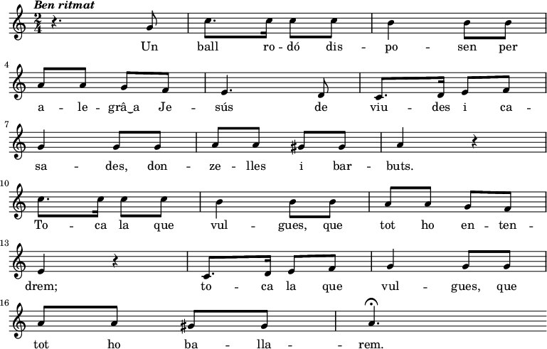 
  { \tempo \markup {\italic {Ben ritmat}} \time 2/4
     r4. g'8 c''8. c''16 c''8 c'' b'4 b'8
     b'8 \bar "|" \break a' a' g' f' e'4.
     d'8 c'8. d'16 e'8 f' \bar "|" \break  g'4 g'8
     g'8 a' a' gis' gis' a'4 r4 \bar "|" \break 
     c''8. c''16 c''8 c'' b'4 b'8
     b'8 a' a' g' f' \bar "|" \break e'4 r4
     c'8. d'16 e'8 f' g'4 g'8
     g'8 \bar "|" \break a' a' gis' gis' a'4. \fermata
     
  }
  \addlyrics {
     Un ball ro -- dó dis -- po -- sen
     per a -- le -- grâ‿a Je -- sús
     de viu -- des i ca -- sa -- des,
     don -- ze -- lles i bar -- buts.

     To -- ca la que vul -- gues,
     que tot ho en -- ten -- drem;
     to -- ca la que vul -- gues,
     que tot ho ba -- lla -- rem.
  }
