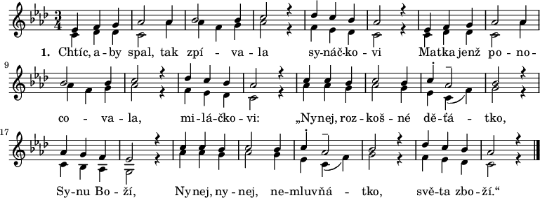 
<<
 \relative f' {
  \key as \major
  \time 3/4
  \repeat unfold 2 <<
   {\voiceOne es4 f g as2 as4 bes2 bes4 c2 r4 des c bes as2 r4}
   \new Voice \relative c' {\voiceTwo c4 des des c2 as'4 as f g as2 r4 f es des c2 r4}
  >>
  <<
   {\voiceOne
    c c bes c2 bes4 c-. as2-- bes2 r4 as4 g f es2 r4
    c' c bes c2 bes4 c^. as2^- bes2 r4 des4 c bes as2 r4
   }
   \new Voice \relative as' {\voiceTwo
    as as g as2 g4 es c( f) g2 r4 c, bes as g2 r4
    as' as g as2 g4 es c( f) g2 r4 f es des c2 r4
   }
  >>
  \bar "|."
 }
>>
\addlyrics {
 \set stanza = #"1. "
 Chtíc, a -- by spal, tak zpí -- va -- la sy -- náč -- ko -- vi
 Ma -- tka jenž po -- no -- co -- va -- la, mi -- lá -- čko -- vi:
 „Ny -- nej, roz -- koš -- né dě -- ťá -- tko, Sy -- nu Bo -- ží,
 Ny -- nej, ny -- nej, ne -- mluv -- ňá -- tko, svě -- ta zbo -- ží.“
}
