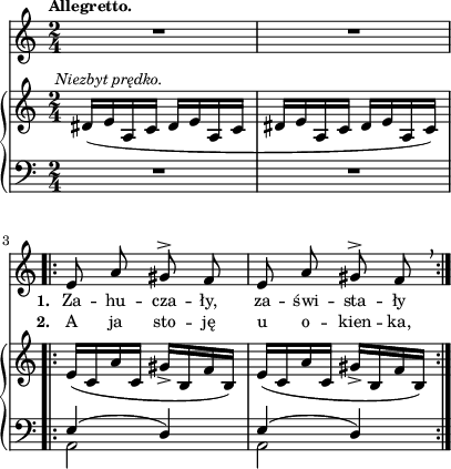 
sVarB = { dis16^\markup { \halign #-0.5 \small \italic "Niezbyt prędko." } ([e a, c] dis[e a, c] | dis[e a, c] dis[e a, c]) \bar ".|:" e([c a' c,] gis'_>[b, f' b,]) | e([c a' c,] gis'_>[b, f' b,]) | }

sVarCp = { R2*2 }

sVarA = { R2*2 \bar ".|:" e8 a gis^> f | e8 a gis^> f \breathe | }

lVarB = \lyricmode { \set stanza = "2. " A ja sto -- ję u o -- kien -- ka, }

sVarCrep = { << { \voiceOne e4( d) | e4( d) } \new Voice { \voiceTwo a2 | a2 } >> \oneVoice | }

lVarA = \lyricmode { \set stanza = "1. " Za -- hu -- cza -- ły, za -- świ -- sta -- ły }

sVarCk = {  }

\paper { #(set-paper-size "a4")
 oddHeaderMarkup = "" evenHeaderMarkup = "" }
\header { tagline = ##f }
\version "2.18.2"
\score {
\midi {  }
\layout { line-width = #100
indent = 0\cm}
<<
  \new Staff { \clef "violin" \key c \major \time 2/4 \tempo \markup { \small \bold "Allegretto." } \autoBeamOff \relative e' { \sVarA } }
  \addlyrics { \small \lVarA }
  \addlyrics { \small \lVarB }
  \new PianoStaff <<
    \new Staff = "up" { \clef "violin" \key c \major \time 2/4 \relative f' { \sVarB } }
    \new Staff = "down" { \clef "bass" \key c \major \time 2/4 \relative e { \sVarCp \repeat volta 2 { \sVarCrep } \sVarCk } }
  >>
>> }